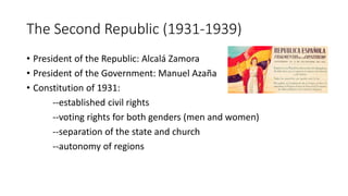 The Second Republic (1931-1939)
• President of the Republic: Alcalá Zamora
• President of the Government: Manuel Azaña
• Constitution of 1931:
--established civil rights
--voting rights for both genders (men and women)
--separation of the state and church
--autonomy of regions
 