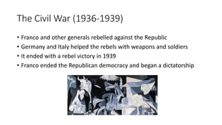 The Civil War (1936-1939)
• Franco and other generals rebelled against the Republic
• Germany and Italy helped the rebels with weapons and soldiers
• It ended with a rebel victory in 1939
• Franco ended the Republican democracy and began a dictatorship
 