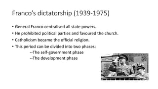 Franco’s dictatorship (1939-1975)
• General Franco centralised all state powers.
• He prohibited political parties and favoured the church.
• Catholicism became the official religion.
• This period can be divided into two phases:
--The self-government phase
--The development phase
 