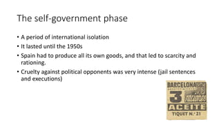 The self-government phase
• A period of international isolation
• It lasted until the 1950s
• Spain had to produce all its own goods, and that led to scarcity and
rationing.
• Cruelty against political opponents was very intense (jail sentences
and executions)
 