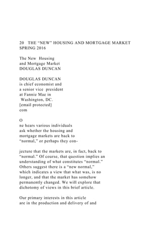 20 THE “NEW” HOUSING AND MORTGAGE MARKET
SPRING 2016
The New Housing
and Mortgage Market
DOUGLAS DUNCAN
DOUGLAS DUNCAN
is chief economist and
a senior vice president
at Fannie Mae in
Washington, DC.
[email protected]
com
O
ne hears various individuals
ask whether the housing and
mortgage markets are back to
“normal,” or perhaps they con-
jecture that the markets are, in fact, back to
“normal.” Of course, that question implies an
understanding of what constitutes “normal.”
Others suggest there is a “new normal,”
which indicates a view that what was, is no
longer, and that the market has somehow
permanently changed. We will explore that
dichotomy of views in this brief article.
Our primary interests in this article
are in the production and delivery of and
 