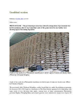 Uneditted version
Published: 20 Feb 2014 at 19.18
Online news:

PHITSANULOK – The provincial governor has ordered an inspection of government rice
in 68 warehouses after it was found that sacks of the grain stored in one facility were
showing signs of becoming degraded.

A pile of rice sacks in a Phitsanulok warehouse in which signs of stains are clearly seen.
(Photo by Chinawat Singha)

A pile of rice sacks in a Phitsanulok warehouse in which signs of stains are clearly seen. (Photo
by Chinawat Singha)
The provincial clerk, Pratheep Silapathes, earlier found that rice under the pledging programme
for crop year 2011-2012 kept at a warehouse in Wat Boad district appeared to be degrading, with
many sacks of rice showing stain marks, raising fears of fungi contamination. Phitsanulok
governor Raphee Phongbuphakij said related agencies were instructed to inspect rice kept at 68

 
