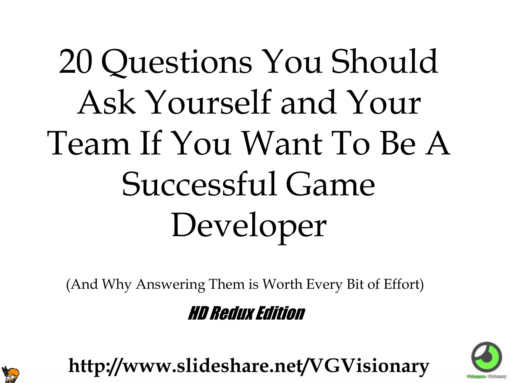 (And Why Answering Them is Worth Every Bit of Effort)
20 Questions You Should
Ask Yourself and Your
Team If You Want To Be A
Successful Game
Developer
http://www.slideshare.net/VGVisionary
HD Redux Edition
 