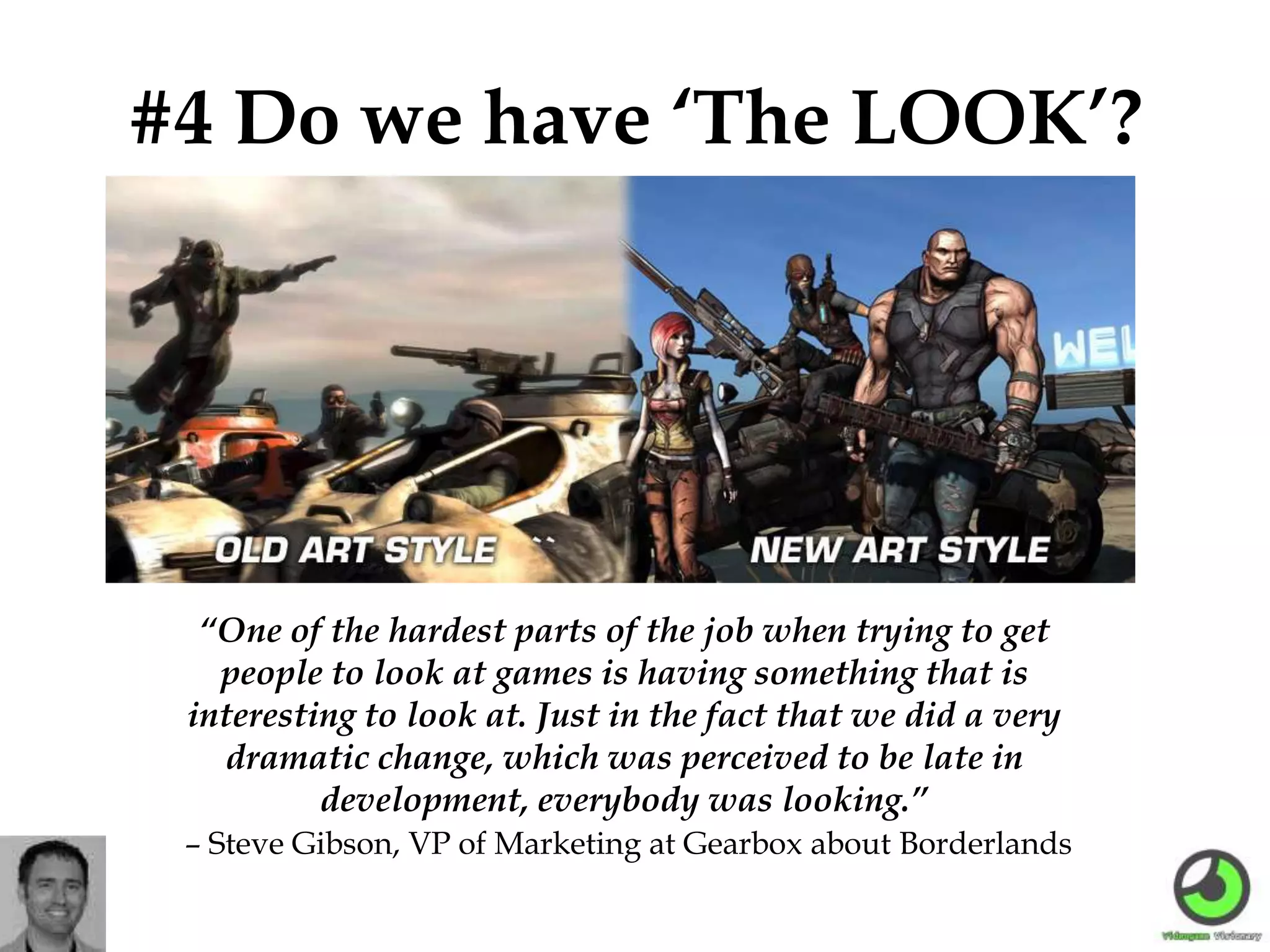 #4 Do we have ‘The LOOK’?
“One of the hardest parts of the job when trying to get
people to look at games is having something that is
interesting to look at. Just in the fact that we did a very
dramatic change, which was perceived to be late in
development, everybody was looking.”
– Steve Gibson, VP of Marketing at Gearbox about Borderlands
 