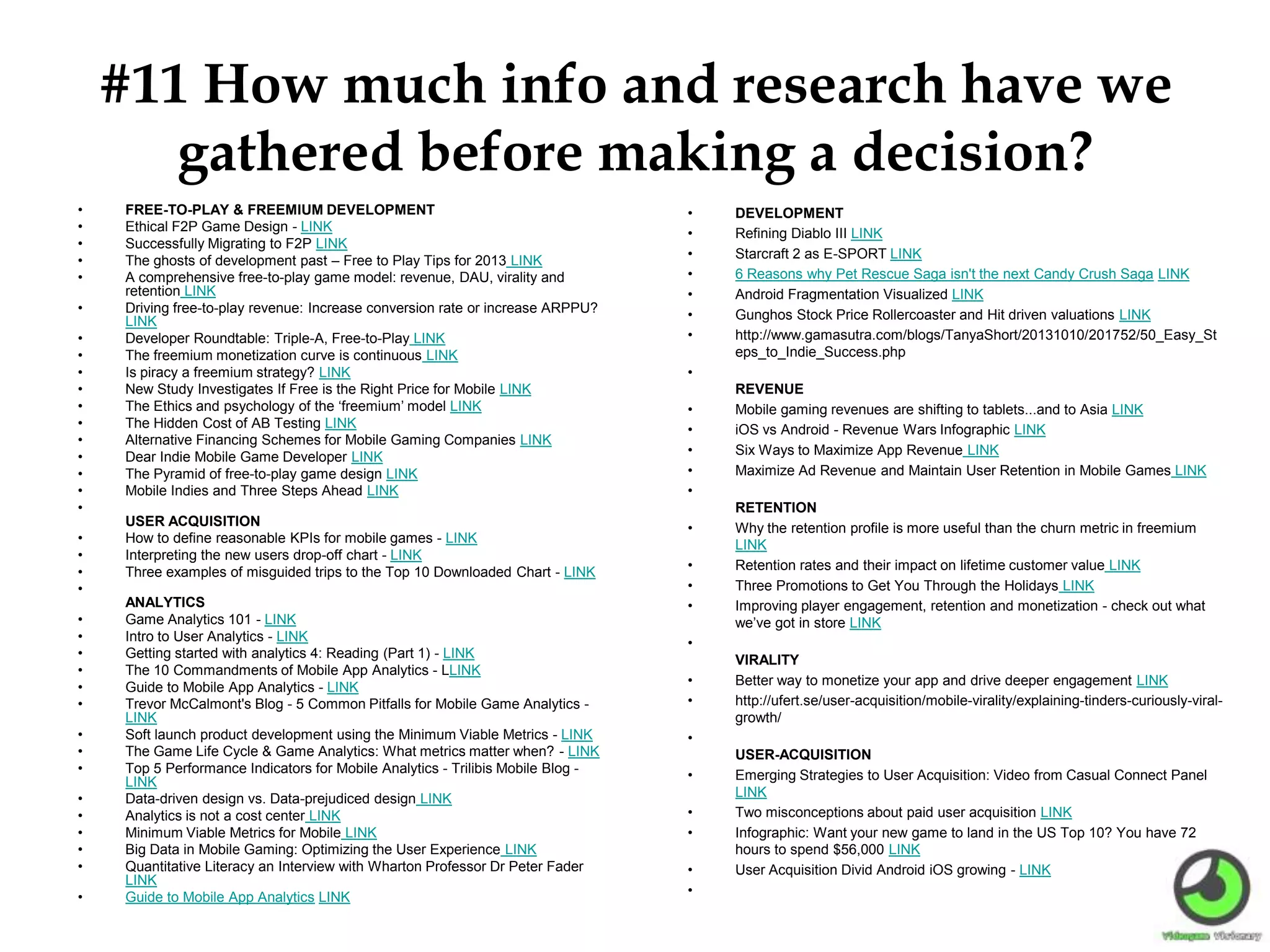 #11 How much info and research have we
gathered before making a decision?
• FREE-TO-PLAY & FREEMIUM DEVELOPMENT
• Ethical F2P Game Design - LINK
• Successfully Migrating to F2P LINK
• The ghosts of development past – Free to Play Tips for 2013 LINK
• A comprehensive free-to-play game model: revenue, DAU, virality and
retention LINK
• Driving free-to-play revenue: Increase conversion rate or increase ARPPU?
LINK
• Developer Roundtable: Triple-A, Free-to-Play LINK
• The freemium monetization curve is continuous LINK
• Is piracy a freemium strategy? LINK
• New Study Investigates If Free is the Right Price for Mobile LINK
• The Ethics and psychology of the ‘freemium’ model LINK
• The Hidden Cost of AB Testing LINK
• Alternative Financing Schemes for Mobile Gaming Companies LINK
• Dear Indie Mobile Game Developer LINK
• The Pyramid of free-to-play game design LINK
• Mobile Indies and Three Steps Ahead LINK
•
USER ACQUISITION
• How to define reasonable KPIs for mobile games - LINK
• Interpreting the new users drop-off chart - LINK
• Three examples of misguided trips to the Top 10 Downloaded Chart - LINK
•
ANALYTICS
• Game Analytics 101 - LINK
• Intro to User Analytics - LINK
• Getting started with analytics 4: Reading (Part 1) - LINK
• The 10 Commandments of Mobile App Analytics - LLINK
• Guide to Mobile App Analytics - LINK
• Trevor McCalmont's Blog - 5 Common Pitfalls for Mobile Game Analytics -
LINK
• Soft launch product development using the Minimum Viable Metrics - LINK
• The Game Life Cycle & Game Analytics: What metrics matter when? - LINK
• Top 5 Performance Indicators for Mobile Analytics - Trilibis Mobile Blog -
LINK
• Data-driven design vs. Data-prejudiced design LINK
• Analytics is not a cost center LINK
• Minimum Viable Metrics for Mobile LINK
• Big Data in Mobile Gaming: Optimizing the User Experience LINK
• Quantitative Literacy an Interview with Wharton Professor Dr Peter Fader
LINK
• Guide to Mobile App Analytics LINK
• DEVELOPMENT
• Refining Diablo III LINK
• Starcraft 2 as E-SPORT LINK
• 6 Reasons why Pet Rescue Saga isn't the next Candy Crush Saga LINK
• Android Fragmentation Visualized LINK
• Gunghos Stock Price Rollercoaster and Hit driven valuations LINK
• http://www.gamasutra.com/blogs/TanyaShort/20131010/201752/50_Easy_St
eps_to_Indie_Success.php
•
REVENUE
• Mobile gaming revenues are shifting to tablets...and to Asia LINK
• iOS vs Android - Revenue Wars Infographic LINK
• Six Ways to Maximize App Revenue LINK
• Maximize Ad Revenue and Maintain User Retention in Mobile Games LINK
•
RETENTION
• Why the retention profile is more useful than the churn metric in freemium
LINK
• Retention rates and their impact on lifetime customer value LINK
• Three Promotions to Get You Through the Holidays LINK
• Improving player engagement, retention and monetization - check out what
we’ve got in store LINK
•
VIRALITY
• Better way to monetize your app and drive deeper engagement LINK
• http://ufert.se/user-acquisition/mobile-virality/explaining-tinders-curiously-viral-
growth/
•
USER-ACQUISITION
• Emerging Strategies to User Acquisition: Video from Casual Connect Panel
LINK
• Two misconceptions about paid user acquisition LINK
• Infographic: Want your new game to land in the US Top 10? You have 72
hours to spend $56,000 LINK
• User Acquisition Divid Android iOS growing - LINK
•
 