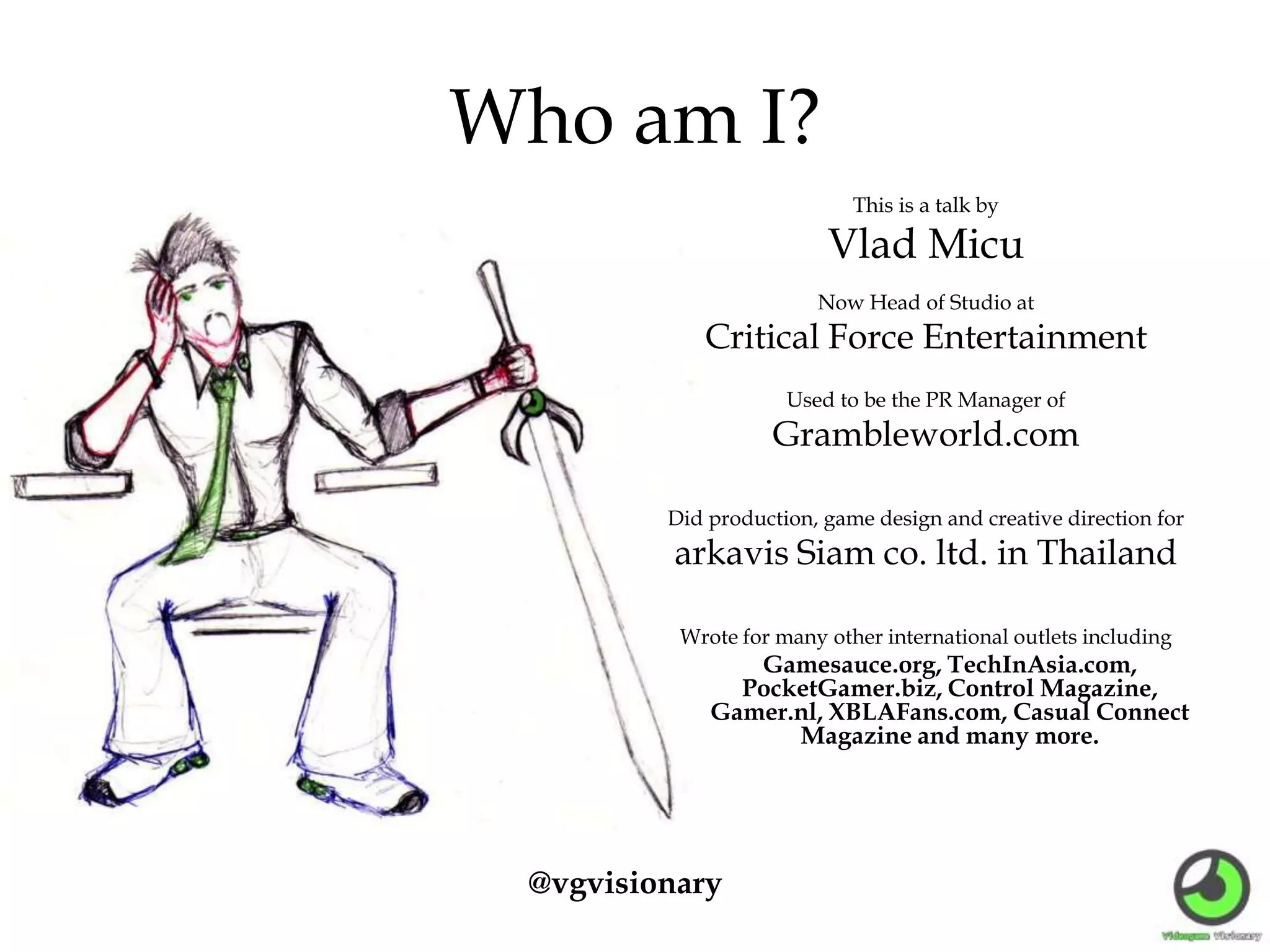 Who am I?
This is a talk by
Vlad Micu
Now Head of Studio at
Critical Force Entertainment
Used to be the PR Manager of
Grambleworld.com
Did production, game design and creative direction for
arkavis Siam co. ltd. in Thailand
Wrote for many other international outlets including
Gamesauce.org, TechInAsia.com,
PocketGamer.biz, Control Magazine,
Gamer.nl, XBLAFans.com, Casual Connect
Magazine and many more.
@vgvisionary
 