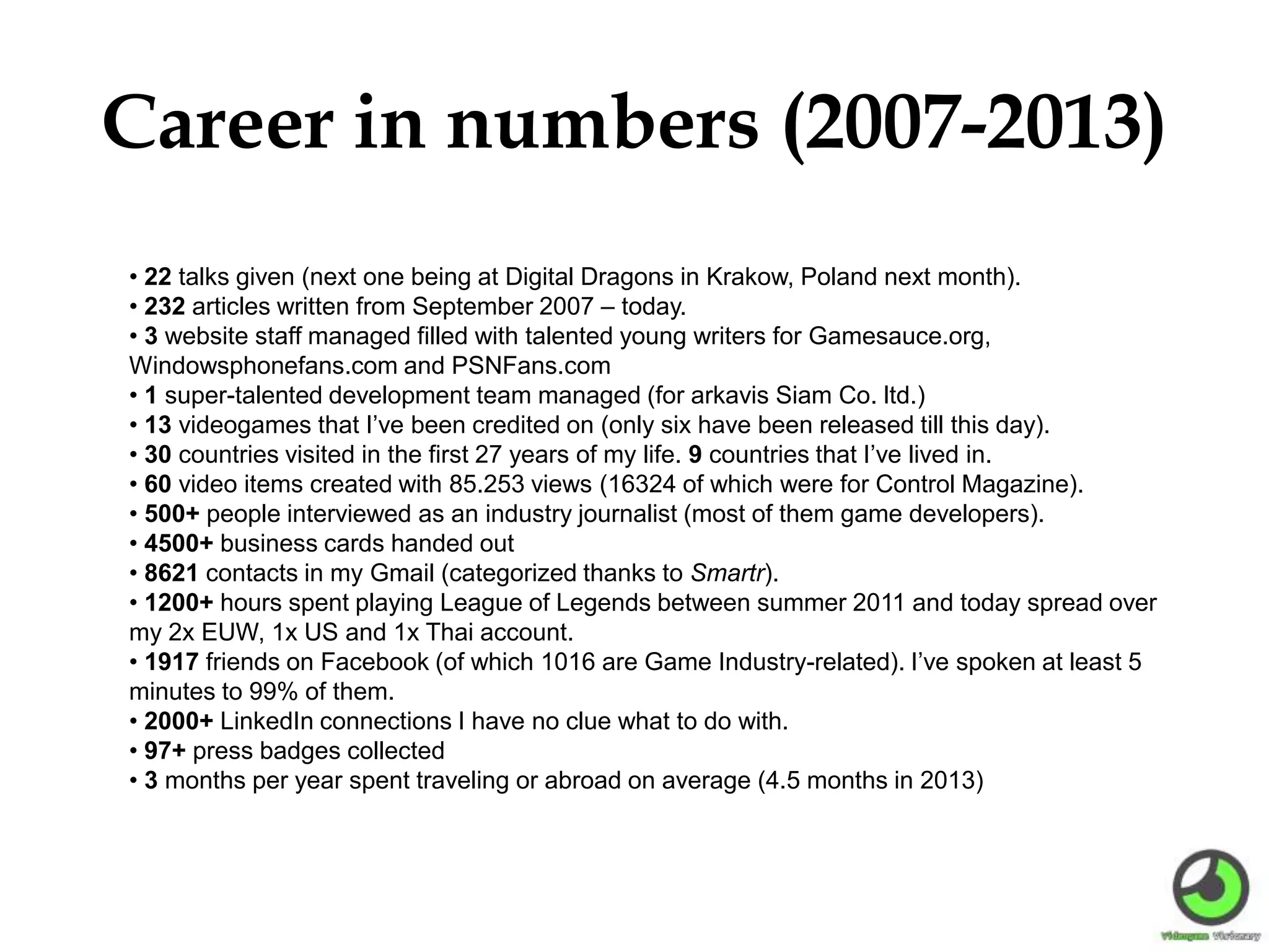 Career in numbers (2007-2013)
• 22 talks given (next one being at Digital Dragons in Krakow, Poland next month).
• 232 articles written from September 2007 – today.
• 3 website staff managed filled with talented young writers for Gamesauce.org,
Windowsphonefans.com and PSNFans.com
• 1 super-talented development team managed (for arkavis Siam Co. ltd.)
• 13 videogames that I’ve been credited on (only six have been released till this day).
• 30 countries visited in the first 27 years of my life. 9 countries that I’ve lived in.
• 60 video items created with 85.253 views (16324 of which were for Control Magazine).
• 500+ people interviewed as an industry journalist (most of them game developers).
• 4500+ business cards handed out
• 8621 contacts in my Gmail (categorized thanks to Smartr).
• 1200+ hours spent playing League of Legends between summer 2011 and today spread over
my 2x EUW, 1x US and 1x Thai account.
• 1917 friends on Facebook (of which 1016 are Game Industry-related). I’ve spoken at least 5
minutes to 99% of them.
• 2000+ LinkedIn connections I have no clue what to do with.
• 97+ press badges collected
• 3 months per year spent traveling or abroad on average (4.5 months in 2013)
 