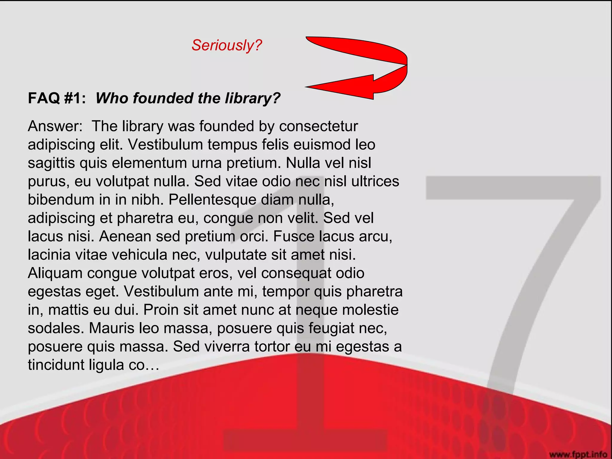 FAQ #1:  Who founded the library? Answer:  The library was founded by consectetur adipiscing elit. Vestibulum tempus felis euismod leo sagittis quis elementum urna pretium. Nulla vel nisl purus, eu volutpat nulla. Sed vitae odio nec nisl ultrices bibendum in in nibh. Pellentesque diam nulla, adipiscing et pharetra eu, congue non velit. Sed vel lacus nisi. Aenean sed pretium orci. Fusce lacus arcu, lacinia vitae vehicula nec, vulputate sit amet nisi. Aliquam congue volutpat eros, vel consequat odio egestas eget. Vestibulum ante mi, tempor quis pharetra in, mattis eu dui. Proin sit amet nunc at neque molestie sodales. Mauris leo massa, posuere quis feugiat nec, posuere quis massa. Sed viverra tortor eu mi egestas a tincidunt ligula co… Seriously? 