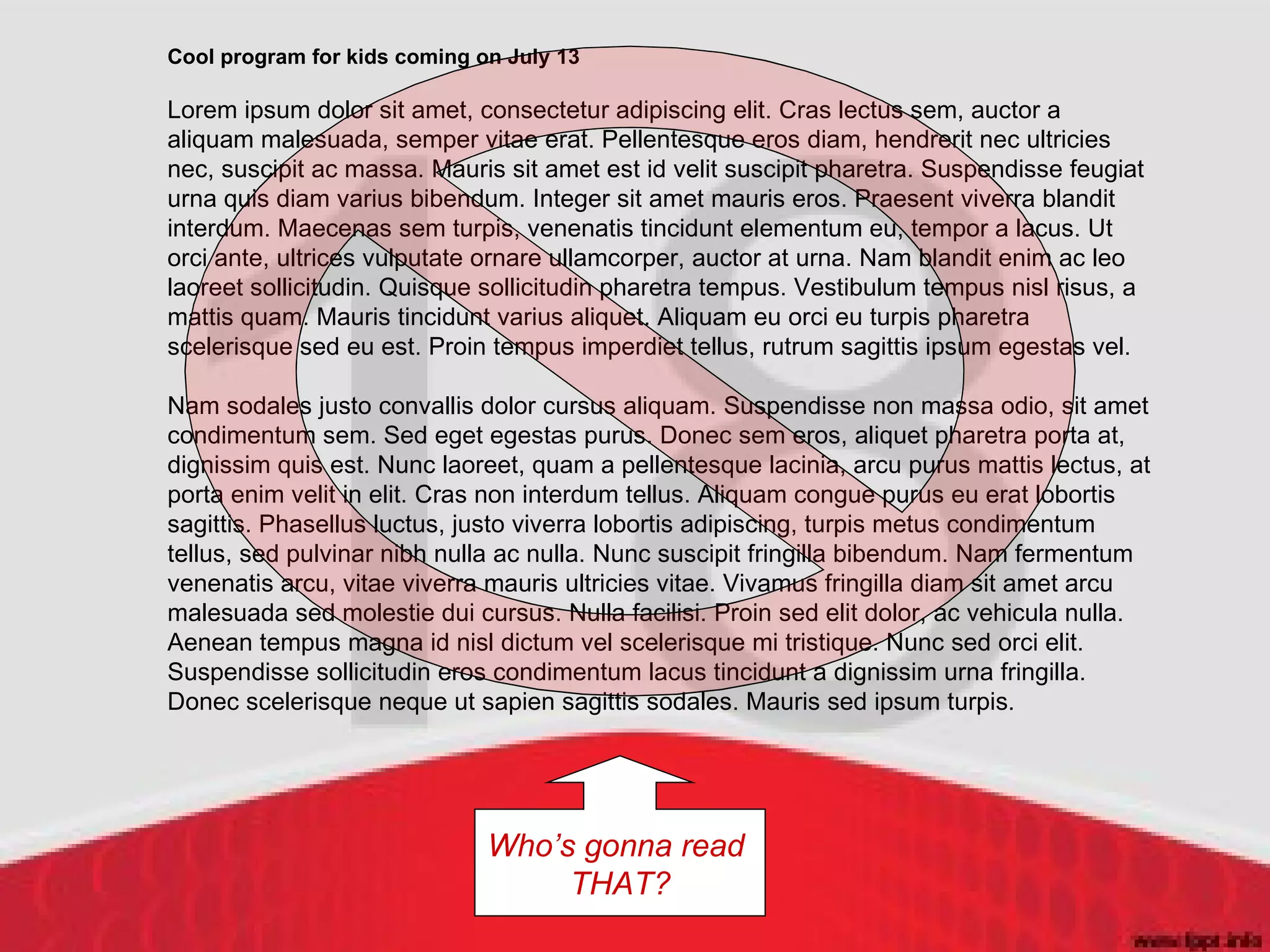 Cool program for kids coming on July 13 Lorem ipsum dolor sit amet, consectetur adipiscing elit. Cras lectus sem, auctor a aliquam malesuada, semper vitae erat. Pellentesque eros diam, hendrerit nec ultricies nec, suscipit ac massa. Mauris sit amet est id velit suscipit pharetra. Suspendisse feugiat urna quis diam varius bibendum. Integer sit amet mauris eros. Praesent viverra blandit interdum. Maecenas sem turpis, venenatis tincidunt elementum eu, tempor a lacus. Ut orci ante, ultrices vulputate ornare ullamcorper, auctor at urna. Nam blandit enim ac leo laoreet sollicitudin. Quisque sollicitudin pharetra tempus. Vestibulum tempus nisl risus, a mattis quam. Mauris tincidunt varius aliquet. Aliquam eu orci eu turpis pharetra scelerisque sed eu est. Proin tempus imperdiet tellus, rutrum sagittis ipsum egestas vel.  Nam sodales justo convallis dolor cursus aliquam. Suspendisse non massa odio, sit amet condimentum sem. Sed eget egestas purus. Donec sem eros, aliquet pharetra porta at, dignissim quis est. Nunc laoreet, quam a pellentesque lacinia, arcu purus mattis lectus, at porta enim velit in elit. Cras non interdum tellus. Aliquam congue purus eu erat lobortis sagittis. Phasellus luctus, justo viverra lobortis adipiscing, turpis metus condimentum tellus, sed pulvinar nibh nulla ac nulla. Nunc suscipit fringilla bibendum. Nam fermentum venenatis arcu, vitae viverra mauris ultricies vitae. Vivamus fringilla diam sit amet arcu malesuada sed molestie dui cursus. Nulla facilisi. Proin sed elit dolor, ac vehicula nulla. Aenean tempus magna id nisl dictum vel scelerisque mi tristique. Nunc sed orci elit. Suspendisse sollicitudin eros condimentum lacus tincidunt a dignissim urna fringilla. Donec scelerisque neque ut sapien sagittis sodales. Mauris sed ipsum turpis.  Who’s gonna read  THAT? 