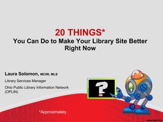 20 THINGS* You Can Do to Make Your Library Site Better Right Now Laura Solomon,  MCIW, MLS Library Services Manager Ohio Public Library Information Network (OPLIN) *Approximately. 
