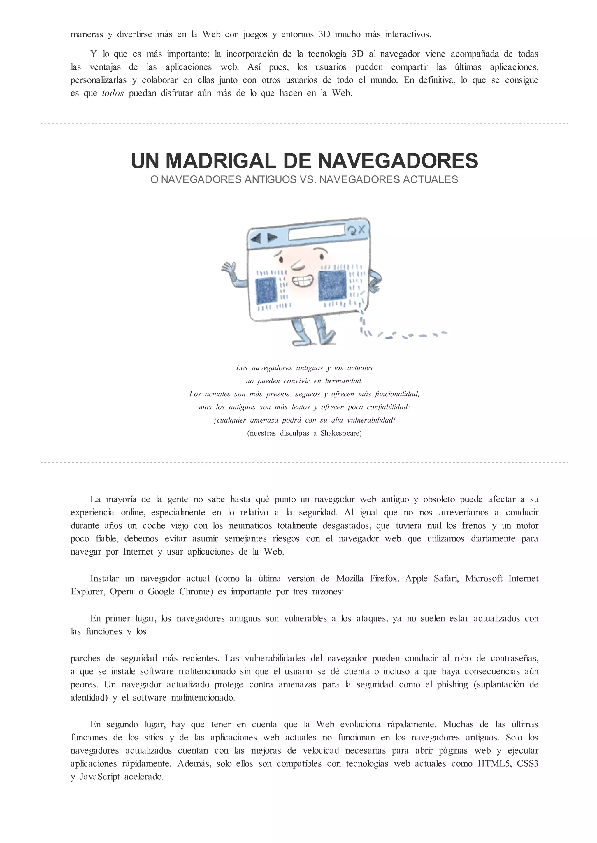 maneras y divertirse más en la Web con juegos y entornos 3D mucho más interactivos.

     Y lo que es más importante: la incorporación de la tecnología 3D al navegador viene acompañada de todas
las ventajas de las aplicaciones web. Así pues, los usuarios pueden compartir las ltimas aplicaciones,
personalizarlas y colaborar en ellas junto con otros usuarios de todo el mundo. En definitiva, lo que se consigue
es que todos puedan disfrutar a n más de lo que hacen en la Web.




                 N MADRIGAL DE NA EGADORES
                   O NA EGADO E AN IG O                        . NA EGADO E AC                   ALE




                                         Los navegadores antiguos y los actuales
                                            no pueden convivir en hermandad.
                            Los actuales son más prestos, seguros y ofrecen más funcionalidad,
                              mas los antiguos son más lentos y ofrecen poca confiabilidad:
                                   cualquier amenaza podrá con su alta vulnerabilidad!
                                            (nuestras disculpas a Shakespeare)




     La mayoría de la gente no sabe hasta qué punto un navegador web antiguo y obsoleto puede afectar a su
experiencia online, especialmente en lo relativo a la seguridad. Al igual que no nos atreveríamos a conducir
durante años un coche viejo con los neumáticos totalmente desgastados, que tuviera mal los frenos y un motor
poco fiable, debemos evitar asumir semejantes riesgos con el navegador web que utilizamos diariamente para
navegar por Internet y usar aplicaciones de la Web.

     Instalar un navegador actual (como la ltima versión de Mozilla Firefox, Apple Safari, Microsoft Internet
Explorer, Opera o Google Chrome) es importante por tres razones:

     En primer lugar, los navegadores antiguos son vulnerables a los ataques, ya no suelen estar actualizados con
las funciones y los

parches de seguridad más recientes. Las vulnerabilidades del navegador pueden conducir al robo de contraseñas,
a que se instale software malitencionado sin que el usuario se dé cuenta o incluso a que haya consecuencias a n
peores. Un navegador actualizado protege contra amenazas para la seguridad como el phishing (suplantación de
identidad) y el software malintencionado.

     En segundo lugar, hay que tener en cuenta que la Web evoluciona rápidamente. Muchas de las ltimas
funciones de los sitios y de las aplicaciones web actuales no funcionan en los navegadores antiguos. Solo los
navegadores actualizados cuentan con las mejoras de velocidad necesarias para abrir páginas web y ejecutar
aplicaciones rápidamente. Además, solo ellos son compatibles con tecnologías web actuales como HTML5, CSS3
y JavaScript acelerado.
 