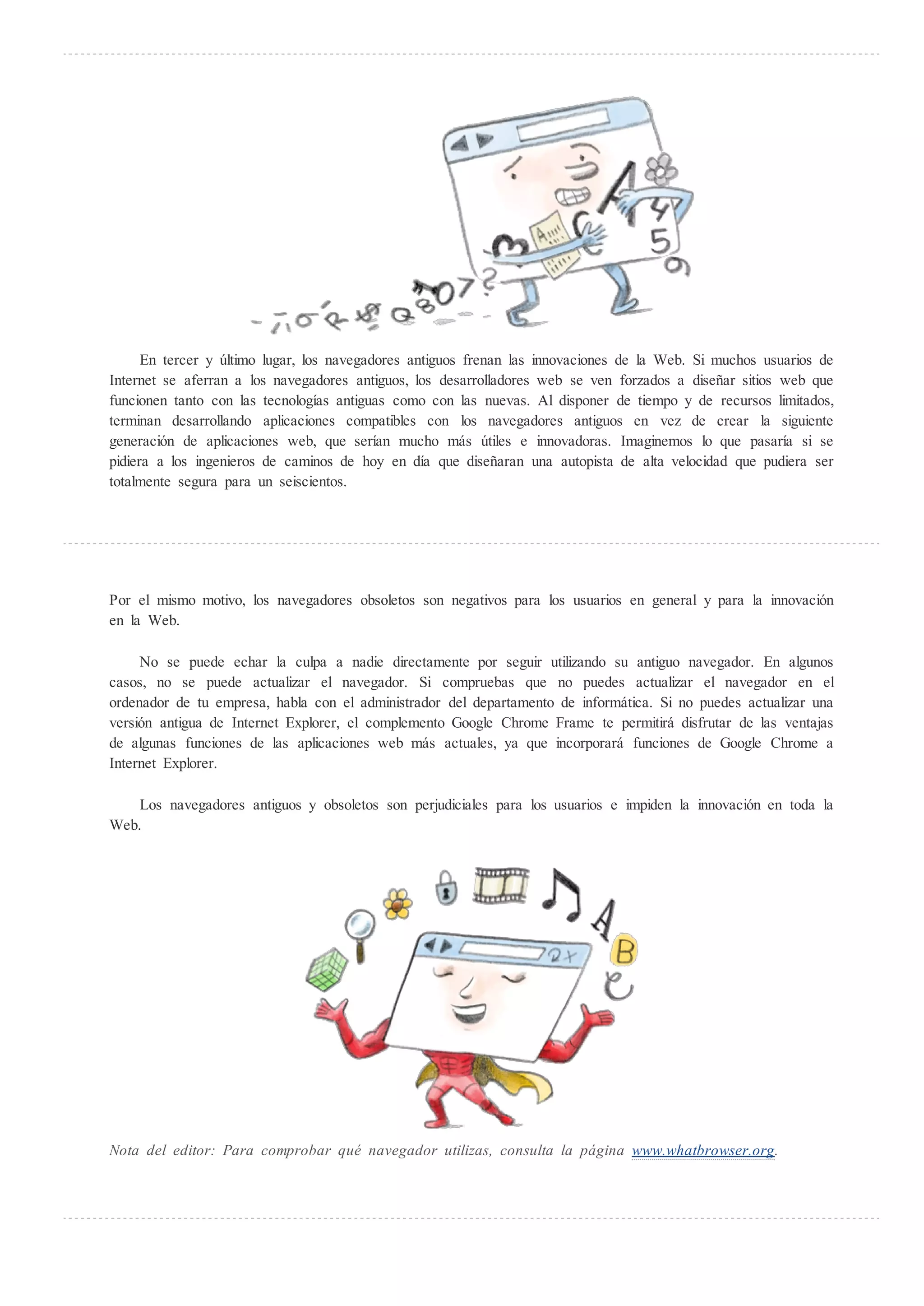 En tercer y ltimo lugar, los navegadores antiguos frenan las innovaciones de la Web. Si muchos usuarios de
Internet se aferran a los navegadores antiguos, los desarrolladores web se ven forzados a diseñar sitios web que
funcionen tanto con las tecnologías antiguas como con las nuevas. Al disponer de tiempo y de recursos limitados,
terminan desarrollando aplicaciones compatibles con los navegadores antiguos en vez de crear la siguiente
generación de aplicaciones web, que serían mucho más tiles e innovadoras. Imaginemos lo que pasaría si se
pidiera a los ingenieros de caminos de hoy en día que diseñaran una autopista de alta velocidad que pudiera ser
totalmente segura para un seiscientos.




Por el mismo motivo, los navegadores obsoletos son negativos para los usuarios en general y para la innovación
en la Web.

     No se puede echar la culpa a nadie directamente por seguir utilizando su antiguo navegador. En algunos
casos, no se puede actualizar el navegador. Si compruebas que no puedes actualizar el navegador en el
ordenador de tu empresa, habla con el administrador del departamento de informática. Si no puedes actualizar una
versión antigua de Internet Explorer, el complemento Google Chrome Frame te permitirá disfrutar de las ventajas
de algunas funciones de las aplicaciones web más actuales, ya que incorporará funciones de Google Chrome a
Internet Explorer.

    Los navegadores antiguos y obsoletos son perjudiciales para los usuarios e impiden la innovación en toda la
Web.




Nota del editor: Para comprobar qu navegador utilizas, consulta la página www.whatbrowser.org.
 