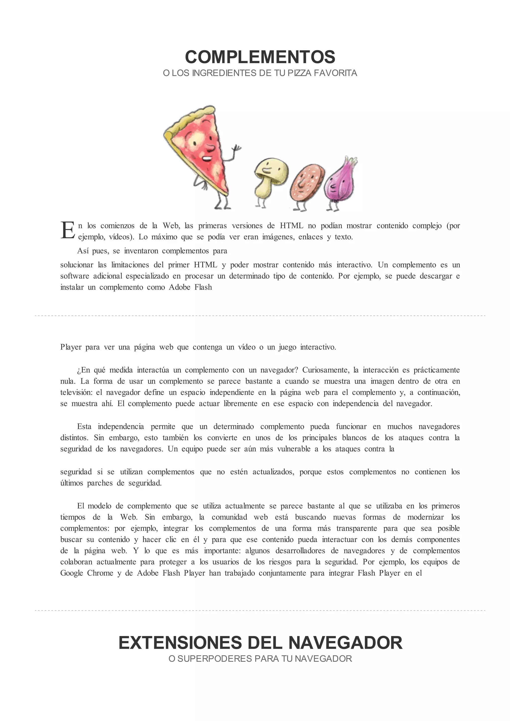 COMPLEMENTOS
                            O LOS INGREDIENTES DE TU PI             A FAVORITA




E    n los comienzos de la Web, las primeras versiones de HTML no podían mostrar contenido complejo (por
     ejemplo, vídeos). Lo máximo que se podía ver eran imágenes, enlaces y texto.
    Así pues, se inventaron complementos para
solucionar las limitaciones del primer HTML y poder mostrar contenido más interactivo. Un complemento es un
software adicional especializado en procesar un determinado tipo de contenido. Por ejemplo, se puede descargar e
instalar un complemento como Adobe Flash




Player para ver una página web que contenga un vídeo o un juego interactivo.

       En qué medida interactúa un complemento con un navegador? Curiosamente, la interacción es prácticamente
nula. La forma de usar un complemento se parece bastante a cuando se muestra una imagen dentro de otra en
televisión: el navegador define un espacio independiente en la página web para el complemento y, a continuación,
se muestra ahí. El complemento puede actuar libremente en ese espacio con independencia del navegador.

      Esta independencia permite que un determinado complemento pueda funcionar en muchos navegadores
distintos. Sin embargo, esto también los convierte en unos de los principales blancos de los ataques contra la
seguridad de los navegadores. Un equipo puede ser aún más vulnerable a los ataques contra la

seguridad si se utilizan complementos que no estén actualizados, porque estos complementos no contienen los
últimos parches de seguridad.

     El modelo de complemento que se utiliza actualmente se parece bastante al que se utilizaba en los primeros
tiempos de la Web. Sin embargo, la comunidad web está buscando nuevas formas de modernizar los
complementos: por ejemplo, integrar los complementos de una forma más transparente para que sea posible
buscar su contenido y hacer clic en él y para que ese contenido pueda interactuar con los demás componentes
de la página web. Y lo que es más importante: algunos desarrolladores de navegadores y de complementos
colaboran actualmente para proteger a los usuarios de los riesgos para la seguridad. Por ejemplo, los equipos de
Google Chrome y de Adobe Flash Player han trabajado conjuntamente para integrar Flash Player en el




                E TENSIONES DEL NAVEGADOR
                              O SUPERPODERES PARA TU NAVEGADOR
 