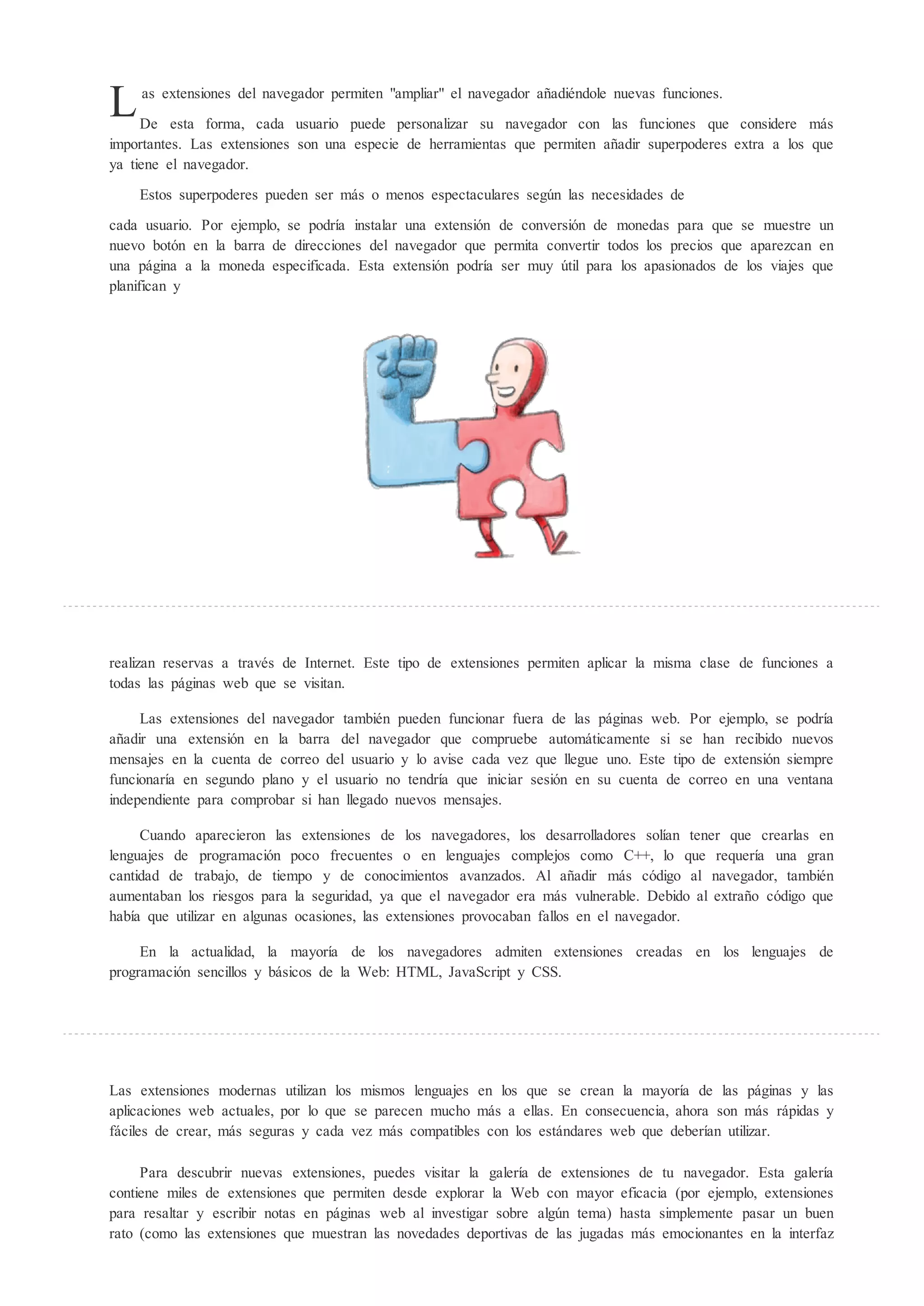 L   as extensiones del navegador permiten "ampliar" el navegador añadiéndole nuevas funciones.

     De esta forma, cada usuario puede personalizar su navegador con las funciones que considere más
importantes. Las extensiones son una especie de herramientas que permiten añadir superpoderes extra a los que
ya tiene el navegador.
    Estos superpoderes pueden ser más o menos espectaculares seg n las necesidades de

cada usuario. Por ejemplo, se podría instalar una extensión de conversión de monedas para que se muestre un
nuevo botón en la barra de direcciones del navegador que permita convertir todos los precios que aparezcan en
una página a la moneda especificada. Esta extensión podría ser muy til para los apasionados de los viajes que
planifican y




realizan reservas a través de Internet. Este tipo de extensiones permiten aplicar la misma clase de funciones a
todas las páginas web que se visitan.

     Las extensiones del navegador también pueden funcionar fuera de las páginas web. Por ejemplo, se podría
añadir una extensión en la barra del navegador que compruebe automáticamente si se han recibido nuevos
mensajes en la cuenta de correo del usuario y lo avise cada vez que llegue uno. Este tipo de extensión siempre
funcionaría en segundo plano y el usuario no tendría que iniciar sesión en su cuenta de correo en una ventana
independiente para comprobar si han llegado nuevos mensajes.

     Cuando aparecieron las extensiones de los navegadores, los desarrolladores solían tener que crearlas en
lenguajes de programación poco frecuentes o en lenguajes complejos como C++, lo que requería una gran
cantidad de trabajo, de tiempo y de conocimientos avanzados. Al añadir más código al navegador, también
aumentaban los riesgos para la seguridad, ya que el navegador era más vulnerable. Debido al extraño código que
había que utilizar en algunas ocasiones, las extensiones provocaban fallos en el navegador.

     En la actualidad, la mayoría de los navegadores admiten extensiones creadas en los lenguajes de
programación sencillos y básicos de la Web: HTML, JavaScript y CSS.




Las extensiones modernas utilizan los mismos lenguajes en los que se crean la mayoría de las páginas y las
aplicaciones web actuales, por lo que se parecen mucho más a ellas. En consecuencia, ahora son más rápidas y
fáciles de crear, más seguras y cada vez más compatibles con los estándares web que deberían utilizar.

     Para descubrir nuevas extensiones, puedes visitar la galería de extensiones de tu navegador. Esta galería
contiene miles de extensiones que permiten desde explorar la Web con mayor eficacia (por ejemplo, extensiones
para resaltar y escribir notas en páginas web al investigar sobre alg n tema) hasta simplemente pasar un buen
rato (como las extensiones que muestran las novedades deportivas de las jugadas más emocionantes en la interfaz
 