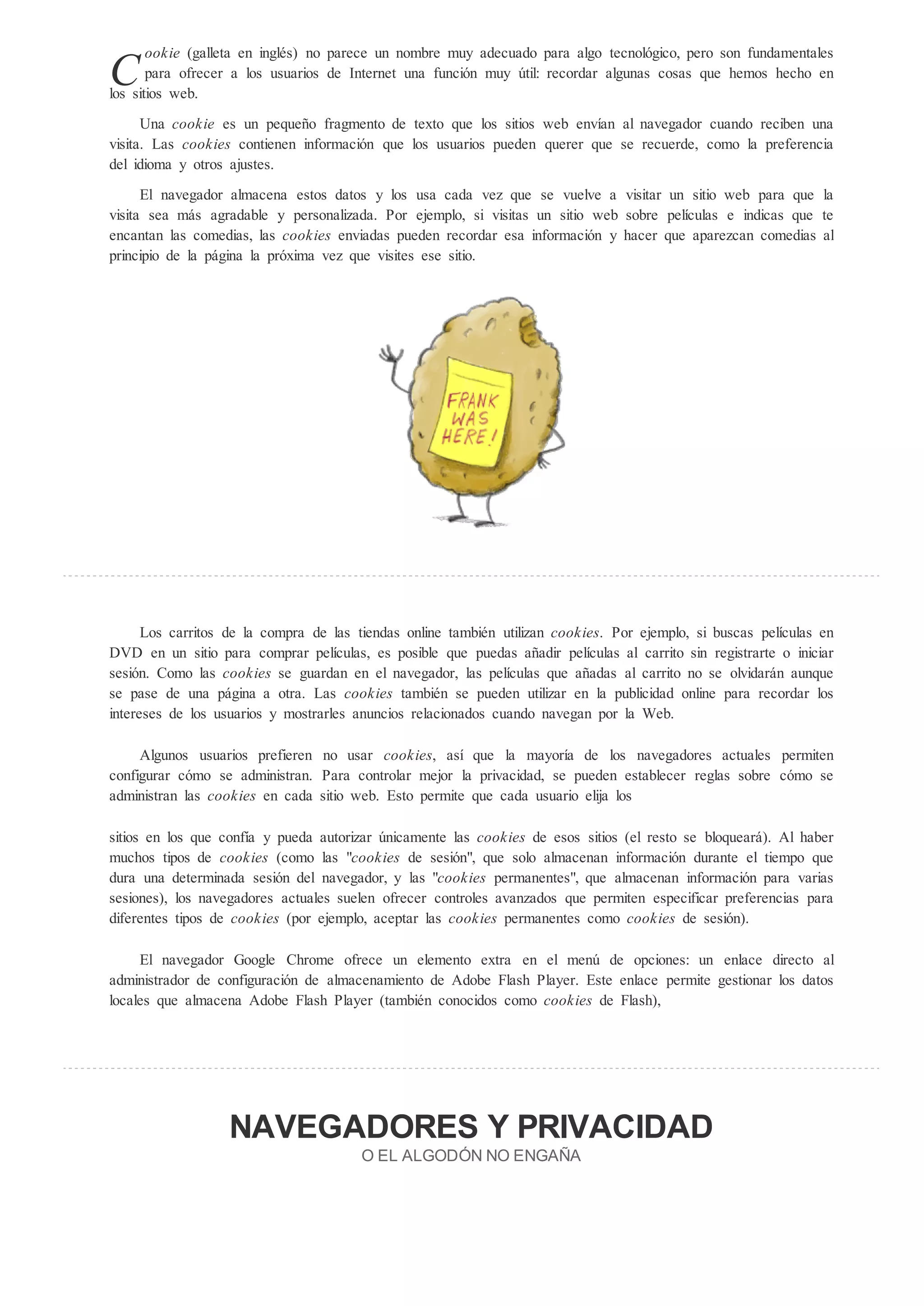 ookie (galleta en inglés) no parece un nombre muy adecuado para algo tecnológico, pero son fundamentales
C      para ofrecer a los usuarios de Internet una función muy til: recordar algunas cosas que hemos hecho en
los sitios web.

      Una cookie es un pequeño fragmento de texto que los sitios web envían al navegador cuando reciben una
visita. Las cookie contienen información que los usuarios pueden querer que se recuerde, como la preferencia
del idioma y otros ajustes.
      El navegador almacena estos datos y los usa cada vez que se vuelve a visitar un sitio web para que la
visita sea más agradable y personalizada. Por ejemplo, si visitas un sitio web sobre películas e indicas que te
encantan las comedias, las cookie enviadas pueden recordar esa información y hacer que aparezcan comedias al
principio de la página la próxima vez que visites ese sitio.




      Los carritos de la compra de las tiendas online también utilizan cookie . Por ejemplo, si buscas películas en
DVD en un sitio para comprar películas, es posible que puedas añadir películas al carrito sin registrarte o iniciar
sesión. Como las cookie se guardan en el navegador, las películas que añadas al carrito no se olvidarán aunque
se pase de una página a otra. Las cookie también se pueden utilizar en la publicidad online para recordar los
intereses de los usuarios y mostrarles anuncios relacionados cuando navegan por la Web.

     Algunos usuarios prefieren no usar cookie , así que la mayoría de los navegadores actuales permiten
configurar cómo se administran. Para controlar mejor la privacidad, se pueden establecer reglas sobre cómo se
administran las cookie en cada sitio web. Esto permite que cada usuario elija los

sitios en los que confía y pueda autorizar nicamente las cookie de esos sitios (el resto se bloqueará). Al haber
muchos tipos de cookie (como las "cookie de sesión", que solo almacenan información durante el tiempo que
dura una determinada sesión del navegador, y las "cookie permanentes", que almacenan información para varias
sesiones), los navegadores actuales suelen ofrecer controles avanzados que permiten especificar preferencias para
diferentes tipos de cookie (por ejemplo, aceptar las cookie permanentes como cookie de sesión).

     El navegador Google Chrome ofrece un elemento extra en el men de opciones: un enlace directo al
administrador de configuración de almacenamiento de Adobe Flash Player. Este enlace permite gestionar los datos
locales que almacena Adobe Flash Player (también conocidos como cookie de Flash),




                   NAVEGADORES                                  PRIVACIDAD
                                        O EL ALGOD N NO ENGAÑA
 
