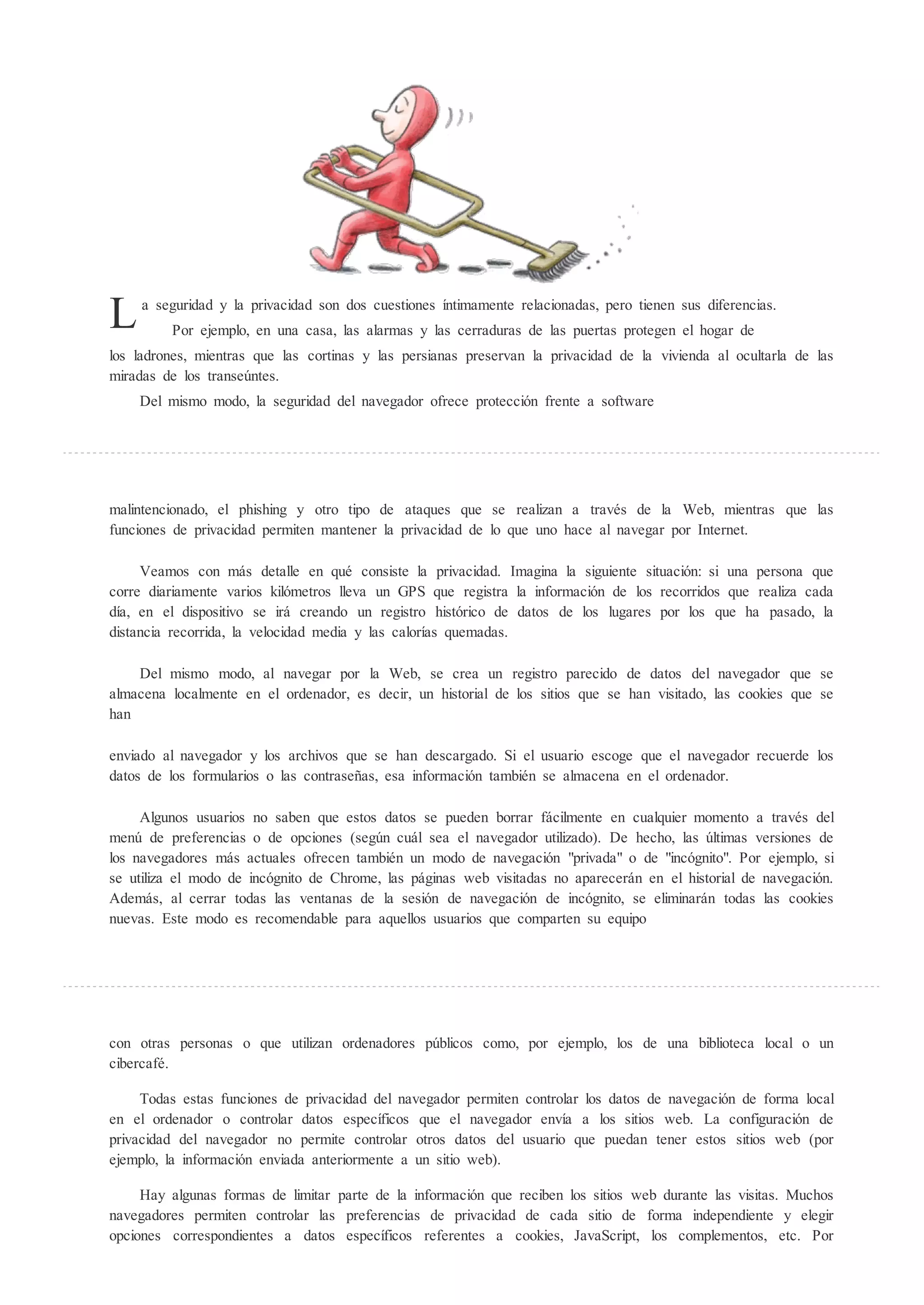 L    a seguridad y la privacidad son dos cuestiones íntimamente relacionadas, pero tienen sus diferencias.
         Por ejemplo, en una casa, las alarmas y las cerraduras de las puertas protegen el hogar de
los ladrones, mientras que las cortinas y las persianas preservan la privacidad de la vivienda al ocultarla de las
miradas de los transe ntes.
    Del mismo modo, la seguridad del navegador ofrece protección frente a software




malintencionado, el phishing y otro tipo de ataques que se realizan a través de la Web, mientras que las
funciones de privacidad permiten mantener la privacidad de lo que uno hace al navegar por Internet.

     Veamos con más detalle en qué consiste la privacidad. Imagina la siguiente situación: si una persona que
corre diariamente varios kilómetros lleva un GPS que registra la información de los recorridos que realiza cada
día, en el dispositivo se irá creando un registro histórico de datos de los lugares por los que ha pasado, la
distancia recorrida, la velocidad media y las calorías quemadas.

    Del mismo modo, al navegar por la Web, se crea un registro parecido de datos del navegador que se
almacena localmente en el ordenador, es decir, un historial de los sitios que se han visitado, las cookies que se
han

enviado al navegador y los archivos que se han descargado. Si el usuario escoge que el navegador recuerde los
datos de los formularios o las contraseñas, esa información también se almacena en el ordenador.

     Algunos usuarios no saben que estos datos se pueden borrar fácilmente en cualquier momento a través del
men de preferencias o de opciones (seg n cuál sea el navegador utilizado). De hecho, las ltimas versiones de
los navegadores más actuales ofrecen también un modo de navegación "privada" o de "incógnito". Por ejemplo, si
se utiliza el modo de incógnito de Chrome, las páginas web visitadas no aparecerán en el historial de navegación.
Además, al cerrar todas las ventanas de la sesión de navegación de incógnito, se eliminarán todas las cookies
nuevas. Este modo es recomendable para aquellos usuarios que comparten su equipo




con otras personas o que utilizan ordenadores p blicos como, por ejemplo, los de una biblioteca local o un
cibercafé.

     Todas estas funciones de privacidad del navegador permiten controlar los datos de navegación de forma local
en el ordenador o controlar datos específicos que el navegador envía a los sitios web. La configuración de
privacidad del navegador no permite controlar otros datos del usuario que puedan tener estos sitios web (por
ejemplo, la información enviada anteriormente a un sitio web).

     Hay algunas formas de limitar parte de la información que reciben los sitios web durante las visitas. Muchos
navegadores permiten controlar las preferencias de privacidad de cada sitio de forma independiente y elegir
opciones correspondientes a datos específicos referentes a cookies, JavaScript, los complementos, etc. Por
 