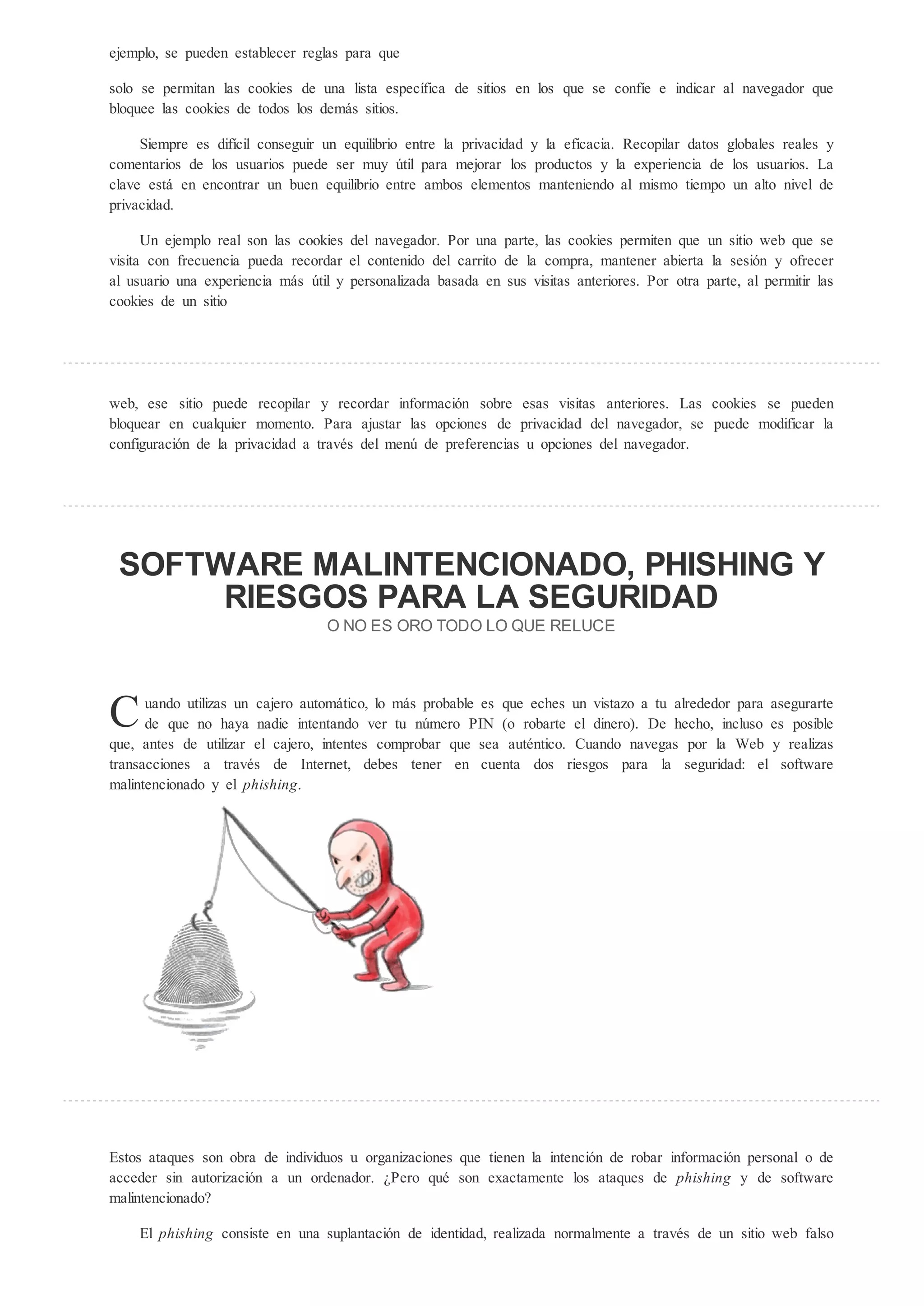 ejemplo, se pueden establecer reglas para que

solo se permitan las cookies de una lista específica de sitios en los que se confíe e indicar al navegador que
bloquee las cookies de todos los demás sitios.

     Siempre es difícil conseguir un equilibrio entre la privacidad y la eficacia. Recopilar datos globales reales y
comentarios de los usuarios puede ser muy útil para mejorar los productos y la experiencia de los usuarios. La
clave está en encontrar un buen equilibrio entre ambos elementos manteniendo al mismo tiempo un alto nivel de
privacidad.

      Un ejemplo real son las cookies del navegador. Por una parte, las cookies permiten que un sitio web que se
visita con frecuencia pueda recordar el contenido del carrito de la compra, mantener abierta la sesión y ofrecer
al usuario una experiencia más útil y personalizada basada en sus visitas anteriores. Por otra parte, al permitir las
cookies de un sitio




web, ese sitio puede recopilar y recordar información sobre esas visitas anteriores. Las cookies se pueden
bloquear en cualquier momento. Para ajustar las opciones de privacidad del navegador, se puede modificar la
configuración de la privacidad a través del menú de preferencias u opciones del navegador.




 SOFTWARE MALINTENCIONADO, PHISHING
      RIESGOS PARA LA SEGURIDAD
                                   O NO E O O ODO LO                E EL CE




C     uando utilizas un cajero automático, lo más probable es que eches un vistazo a tu alrededor para asegurarte
      de que no haya nadie intentando ver tu número PIN (o robarte el dinero). De hecho, incluso es posible
que, antes de utilizar el cajero, intentes comprobar que sea auténtico. Cuando navegas por la Web y realizas
transacciones a través de Internet, debes tener en cuenta dos riesgos para la seguridad: el software
malintencionado y el phi hing.




Estos ataques son obra de individuos u organizaciones que tienen la intención de robar información personal o de
acceder sin autorización a un ordenador. Pero qué son exactamente los ataques de phi hing y de software
malintencionado?

    El phi hing consiste en una suplantación de identidad, realizada normalmente a través de un sitio web falso
 