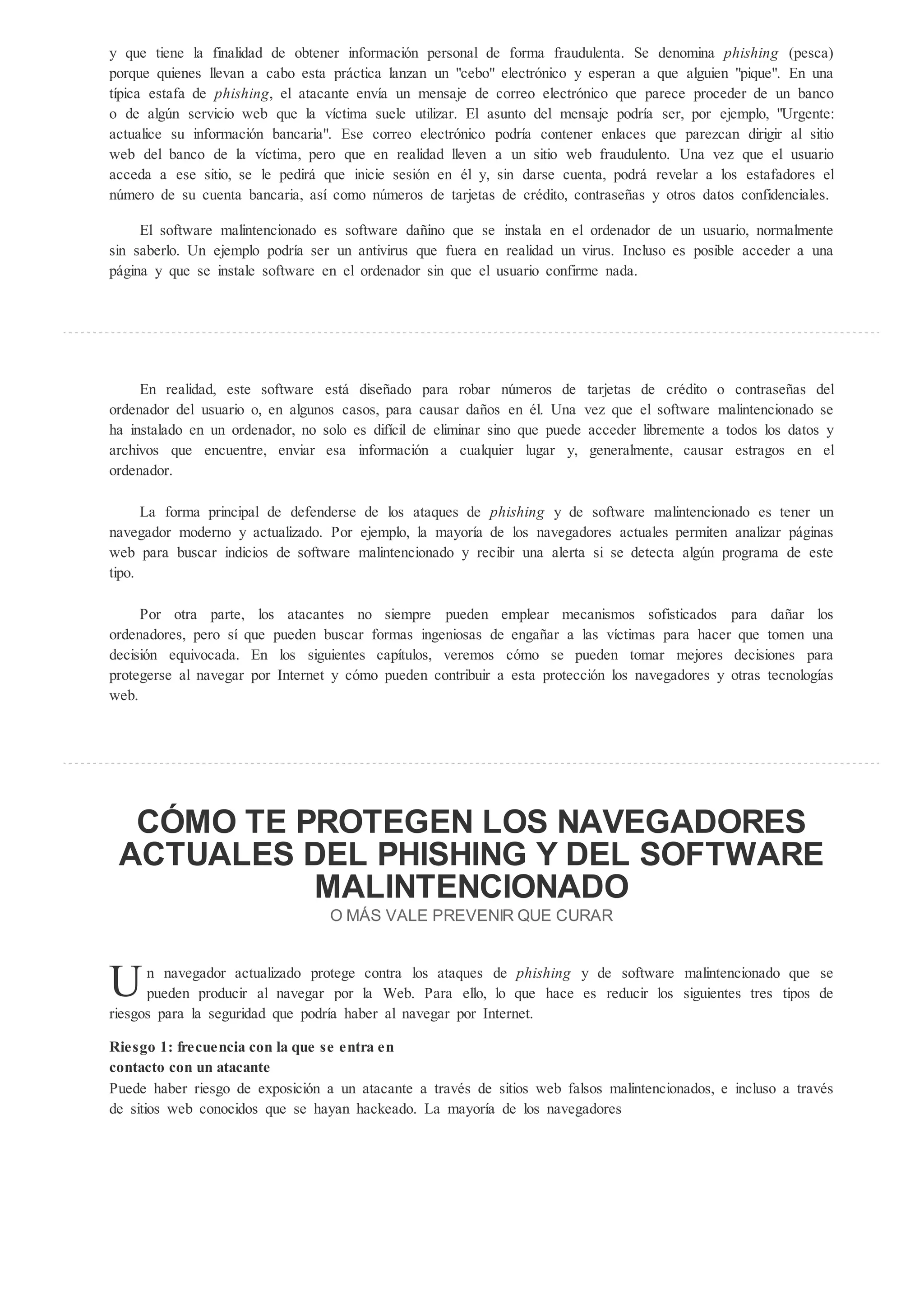 y que tiene la finalidad de obtener información personal de forma fraudulenta. Se denomina phi hing (pesca)
porque quienes llevan a cabo esta práctica lanzan un "cebo" electrónico y esperan a que alguien "pique". En una
típica estafa de phi hing, el atacante envía un mensaje de correo electrónico que parece proceder de un banco
o de alg n servicio web que la víctima suele utilizar. El asunto del mensaje podría ser, por ejemplo, "Urgente:
actualice su información bancaria". Ese correo electrónico podría contener enlaces que parezcan dirigir al sitio
web del banco de la víctima, pero que en realidad lleven a un sitio web fraudulento. Una vez que el usuario
acceda a ese sitio, se le pedirá que inicie sesión en él y, sin darse cuenta, podrá revelar a los estafadores el
n mero de su cuenta bancaria, así como n meros de tarjetas de crédito, contraseñas y otros datos confidenciales.

     El software malintencionado es software dañino que se instala en el ordenador de un usuario, normalmente
sin saberlo. Un ejemplo podría ser un antivirus que fuera en realidad un virus. Incluso es posible acceder a una
página y que se instale software en el ordenador sin que el usuario confirme nada.




     En realidad, este software está diseñado para robar n meros de tarjetas de crédito o contraseñas del
ordenador del usuario o, en algunos casos, para causar daños en él. Una vez que el software malintencionado se
ha instalado en un ordenador, no solo es difícil de eliminar sino que puede acceder libremente a todos los datos y
archivos que encuentre, enviar esa información a cualquier lugar y, generalmente, causar estragos en el
ordenador.

      La forma principal de defenderse de los ataques de phi hing y de software malintencionado es tener un
navegador moderno y actualizado. Por ejemplo, la mayoría de los navegadores actuales permiten analizar páginas
web para buscar indicios de software malintencionado y recibir una alerta si se detecta alg n programa de este
tipo.

     Por otra parte, los atacantes no siempre pueden emplear mecanismos sofisticados para dañar los
ordenadores, pero sí que pueden buscar formas ingeniosas de engañar a las víctimas para hacer que tomen una
decisión equivocada. En los siguientes capítulos, veremos cómo se pueden tomar mejores decisiones para
protegerse al navegar por Internet y cómo pueden contribuir a esta protección los navegadores y otras tecnologías
web.




  C MO TE PROTEGEN LOS NAVEGADORES
 ACTUALES DEL PHISHING Y DEL SOFTWARE
           MALINTENCIONADO
                                  O M S VALE PREVENIR QUE CURAR



U     n navegador actualizado protege contra los ataques de phi hing y de software malintencionado que se
      pueden producir al navegar por la Web. Para ello, lo que hace es reducir los siguientes tres tipos de
riesgos para la seguridad que podría haber al navegar por Internet.

Rie go 1: f ec encia con la e e en a en
con ac o con n a acan e
Puede haber riesgo de exposición a un atacante a través de sitios web falsos malintencionados, e incluso a través
de sitios web conocidos que se hayan hackeado. La mayoría de los navegadores
 