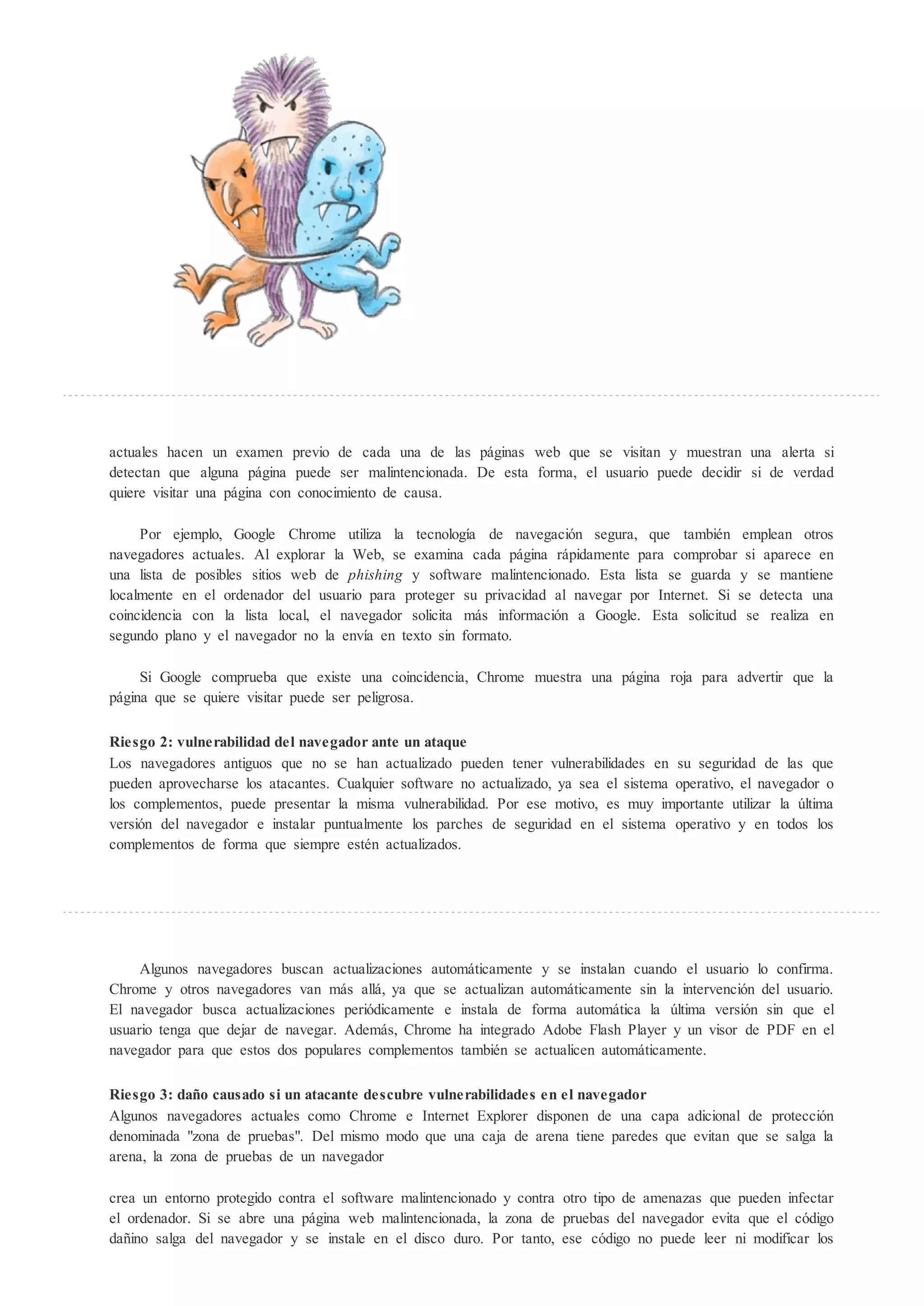 actuales hacen un examen previo de cada una de las páginas web que se visitan y muestran una alerta si
detectan que alguna página puede ser malintencionada. De esta forma, el usuario puede decidir si de verdad
quiere visitar una página con conocimiento de causa.

     Por ejemplo, Google Chrome utiliza la tecnología de navegación segura, que también emplean otros
navegadores actuales. Al explorar la Web, se examina cada página rápidamente para comprobar si aparece en
una lista de posibles sitios web de phi hing y software malintencionado. Esta lista se guarda y se mantiene
localmente en el ordenador del usuario para proteger su privacidad al navegar por Internet. Si se detecta una
coincidencia con la lista local, el navegador solicita más información a Google. Esta solicitud se realiza en
segundo plano y el navegador no la envía en texto sin formato.

     Si Google comprueba que existe una coincidencia, Chrome muestra una página roja para advertir que la
página que se quiere visitar puede ser peligrosa.

Riesgo 2: vulnerabilidad del navegador ante un ataque
Los navegadores antiguos que no se han actualizado pueden tener vulnerabilidades en su seguridad de las que
pueden aprovecharse los atacantes. Cualquier software no actualizado, ya sea el sistema operativo, el navegador o
los complementos, puede presentar la misma vulnerabilidad. Por ese motivo, es muy importante utilizar la ltima
versión del navegador e instalar puntualmente los parches de seguridad en el sistema operativo y en todos los
complementos de forma que siempre estén actualizados.




     Algunos navegadores buscan actualizaciones automáticamente y se instalan cuando el usuario lo confirma.
Chrome y otros navegadores van más allá, ya que se actualizan automáticamente sin la intervención del usuario.
El navegador busca actualizaciones periódicamente e instala de forma automática la ltima versión sin que el
usuario tenga que dejar de navegar. Además, Chrome ha integrado Adobe Flash Player y un visor de PDF en el
navegador para que estos dos populares complementos también se actualicen automáticamente.

Riesgo 3: da o causado si un atacante descubre vulnerabilidades en el navegador
Algunos navegadores actuales como Chrome e Internet Explorer disponen de una capa adicional de protección
denominada "zona de pruebas". Del mismo modo que una caja de arena tiene paredes que evitan que se salga la
arena, la zona de pruebas de un navegador

crea un entorno protegido contra el software malintencionado y contra otro tipo de amenazas que pueden infectar
el ordenador. Si se abre una página web malintencionada, la zona de pruebas del navegador evita que el código
dañino salga del navegador y se instale en el disco duro. Por tanto, ese código no puede leer ni modificar los
 
