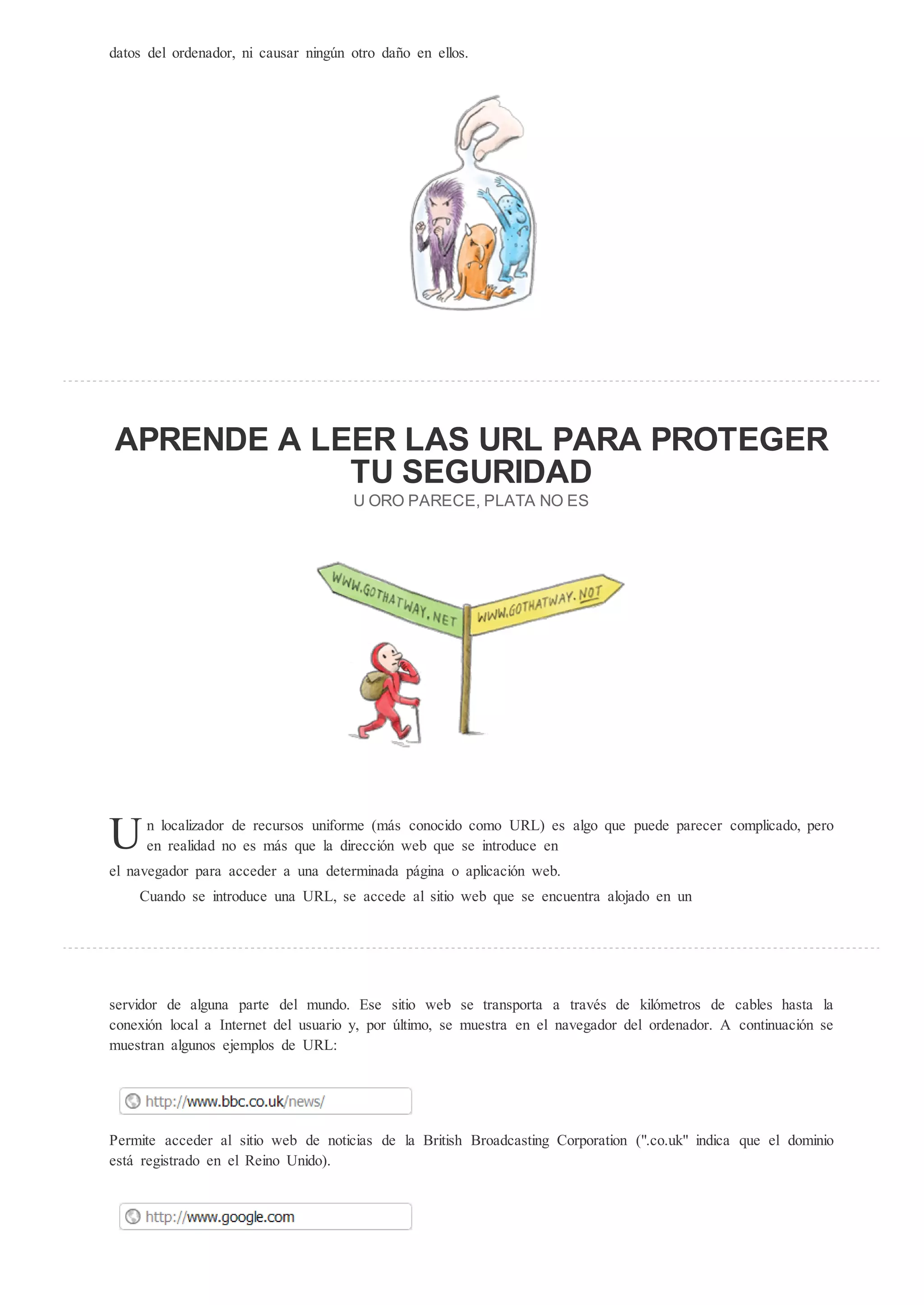 datos del ordenador, ni causar ning n otro daño en ellos.




AP ENDE A LEE LA                                               L PA A P O EGE
               EG                                             IDAD
                                         O O PA ECE, PLA A NO E




U    n localizador de recursos uniforme (más conocido como URL) es algo que puede parecer complicado, pero
     en realidad no es más que la dirección web que se introduce en
el navegador para acceder a una determinada página o aplicación web.
    Cuando se introduce una URL, se accede al sitio web que se encuentra alojado en un




servidor de alguna parte del mundo. Ese sitio web se transporta a través de kilómetros de cables hasta la
conexión local a Internet del usuario y, por ltimo, se muestra en el navegador del ordenador. A continuación se
muestran algunos ejemplos de URL:




Permite acceder al sitio web de noticias de la British Broadcasting Corporation (".co.uk" indica que el dominio
está registrado en el Reino Unido).
 