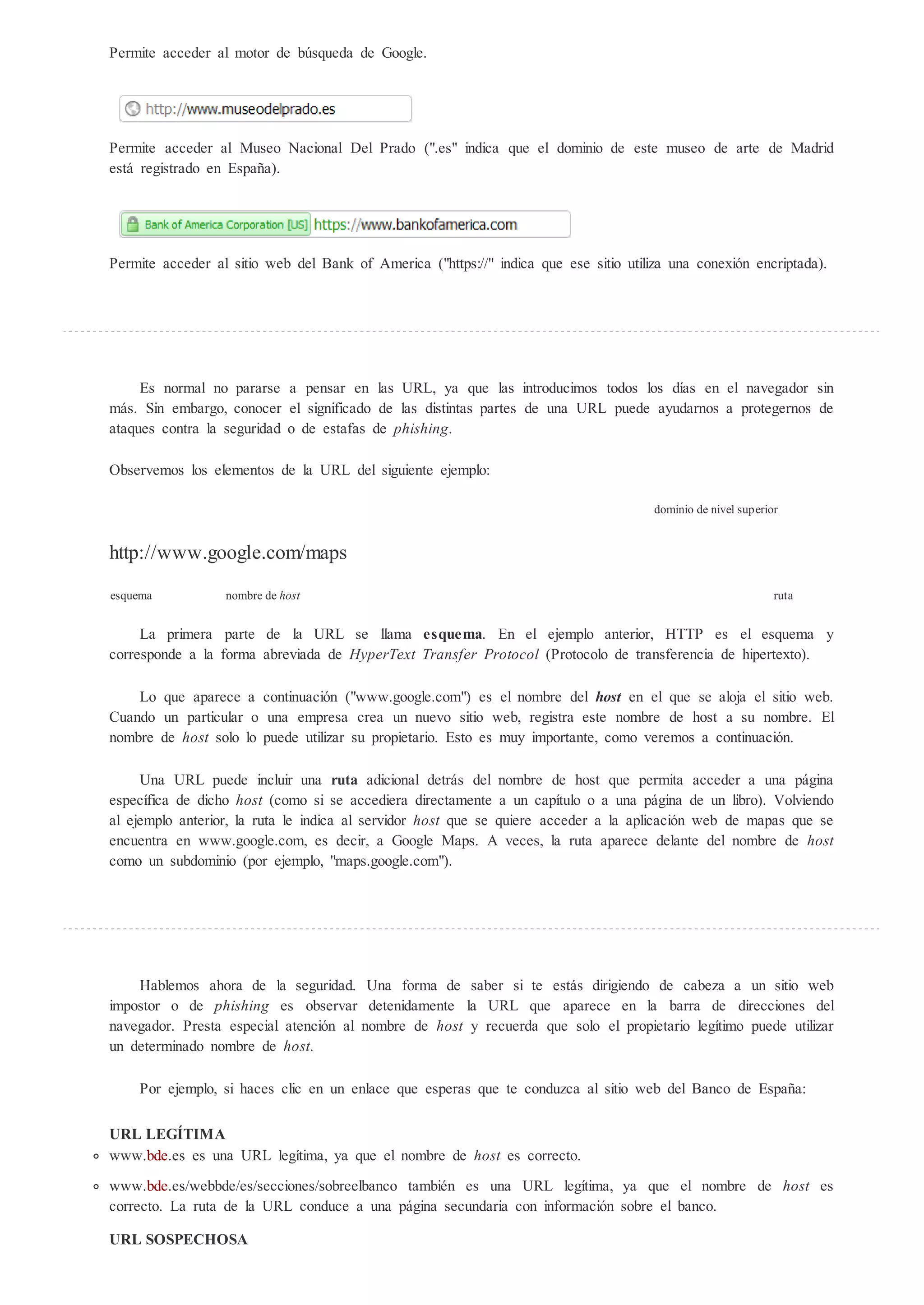 Permite acceder al motor de b squeda de Google.




Permite acceder al Museo Nacional Del Prado (".es" indica que el dominio de este museo de arte de Madrid
está registrado en España).




Permite acceder al sitio web del Bank of America ("https://" indica que ese sitio utiliza una conexión encriptada).




     Es normal no pararse a pensar en las URL, ya que las introducimos todos los días en el navegador sin
más. Sin embargo, conocer el significado de las distintas partes de una URL puede ayudarnos a protegernos de
ataques contra la seguridad o de estafas de phishing.

Observemos los elementos de la URL del siguiente ejemplo:

                                                                                       dominio de nivel superior


http://www.google.com/maps

esquema           nombre de host                                                                               ruta


     La primera parte de la URL se llama e        ema. En el ejemplo anterior, HTTP es el esquema y
corresponde a la forma abreviada de H perTe t Transfer Protocol (Protocolo de transferencia de hipertexto).

    Lo que aparece a continuación ("www.google.com") es el nombre del ho en el que se aloja el sitio web.
Cuando un particular o una empresa crea un nuevo sitio web, registra este nombre de host a su nombre. El
nombre de host solo lo puede utilizar su propietario. Esto es muy importante, como veremos a continuación.

     Una URL puede incluir una          a adicional detrás del nombre de host que permita acceder a una página
específica de dicho host (como si se accediera directamente a un capítulo o a una página de un libro). Volviendo
al ejemplo anterior, la ruta le indica al servidor host que se quiere acceder a la aplicación web de mapas que se
encuentra en www.google.com, es decir, a Google Maps. A veces, la ruta aparece delante del nombre de host
como un subdominio (por ejemplo, "maps.google.com").




    Hablemos ahora de la seguridad. Una forma de saber si te estás dirigiendo de cabeza a un sitio web
impostor o de phishing es observar detenidamente la URL que aparece en la barra de direcciones del
navegador. Presta especial atención al nombre de host y recuerda que solo el propietario legítimo puede utilizar
un determinado nombre de host.

    Por ejemplo, si haces clic en un enlace que esperas que te conduzca al sitio web del Banco de España:


URL LEG TIMA
www.bde.es es una URL legítima, ya que el nombre de host es correcto.
www.bde.es/webbde/es/secciones/sobreelbanco también es una URL legítima, ya que el nombre de host es
correcto. La ruta de la URL conduce a una página secundaria con información sobre el banco.

URL SOSPECHOSA
 
