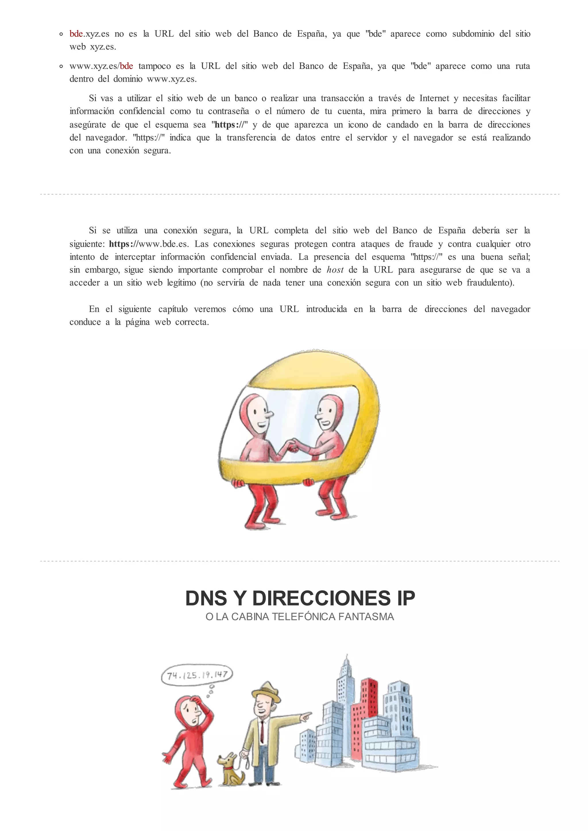 bde.xyz.es no es la URL del sitio web del Banco de España, ya que "bde" aparece como subdominio del sitio
web xyz.es.

www.xyz.es/bde tampoco es la URL del sitio web del Banco de España, ya que "bde" aparece como una ruta
dentro del dominio www.xyz.es.

     Si vas a utilizar el sitio web de un banco o realizar una transacción a través de Internet y necesitas facilitar
información confidencial como tu contraseña o el n mero de tu cuenta, mira primero la barra de direcciones y
aseg rate de que el esquema sea "h p ://" y de que aparezca un icono de candado en la barra de direcciones
del navegador. "https://" indica que la transferencia de datos entre el servidor y el navegador se está realizando
con una conexión segura.




      Si se utiliza una conexión segura, la URL completa del sitio web del Banco de España debería ser la
siguiente: h p ://www.bde.es. Las conexiones seguras protegen contra ataques de fraude y contra cualquier otro
intento de interceptar información confidencial enviada. La presencia del esquema "https://" es una buena señal;
sin embargo, sigue siendo importante comprobar el nombre de ho de la URL para asegurarse de que se va a
acceder a un sitio web legítimo (no serviría de nada tener una conexión segura con un sitio web fraudulento).

    En el siguiente capítulo veremos cómo una URL introducida en la barra de direcciones del navegador
conduce a la página web correcta.




                             DNS              DIRECCIONES IP
                                  O LA CABINA TELEF NICA FANTASMA
 