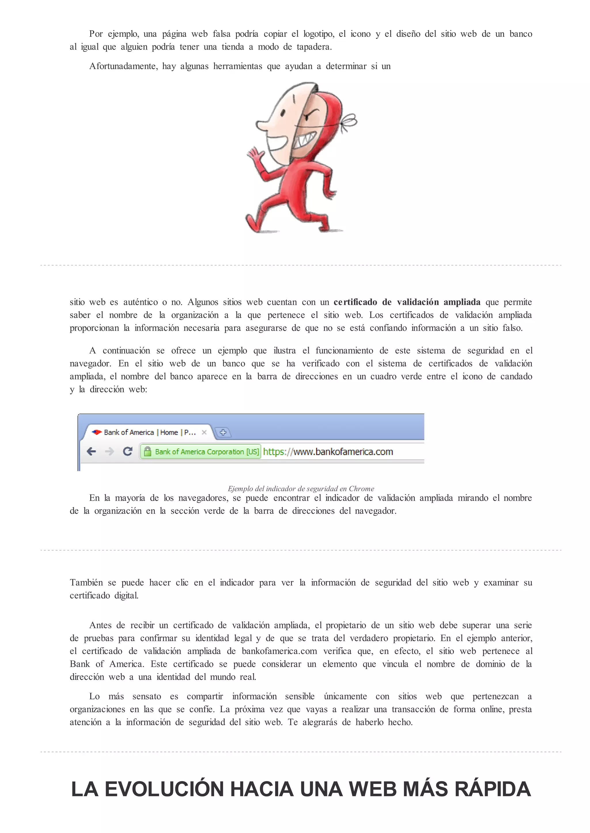 Por ejemplo, una página web falsa podría copiar el logotipo, el icono y el diseño del sitio web de un banco
al igual que alguien podría tener una tienda a modo de tapadera.

    Afortunadamente, hay algunas herramientas que ayudan a determinar si un




sitio web es auténtico o no. Algunos sitios web cuentan con un certificado de validaci n ampliada que permite
saber el nombre de la organización a la que pertenece el sitio web. Los certificados de validación ampliada
proporcionan la información necesaria para asegurarse de que no se está confiando información a un sitio falso.

     A continuación se ofrece un ejemplo que ilustra el funcionamiento de este sistema de seguridad en el
navegador. En el sitio web de un banco que se ha verificado con el sistema de certificados de validación
ampliada, el nombre del banco aparece en la barra de direcciones en un cuadro verde entre el icono de candado
y la dirección web:




                                      Ejemplo del indicador de seg ridad en Chrome
     En la mayoría de los navegadores, se puede encontrar el indicador de validación ampliada mirando el nombre
de la organización en la sección verde de la barra de direcciones del navegador.




También se puede hacer clic en el indicador para ver la información de seguridad del sitio web y examinar su
certificado digital.


     Antes de recibir un certificado de validación ampliada, el propietario de un sitio web debe superar una serie
de pruebas para confirmar su identidad legal y de que se trata del verdadero propietario. En el ejemplo anterior,
el certificado de validación ampliada de bankofamerica.com verifica que, en efecto, el sitio web pertenece al
Bank of America. Este certificado se puede considerar un elemento que vincula el nombre de dominio de la
dirección web a una identidad del mundo real.

     Lo más sensato es compartir información sensible nicamente con sitios web que pertenezcan a
organizaciones en las que se confíe. La próxima vez que vayas a realizar una transacción de forma online, presta
atención a la información de seguridad del sitio web. Te alegrarás de haberlo hecho.




LA EVOLUCI N HACIA UNA WEB MÁS RÁPIDA
 