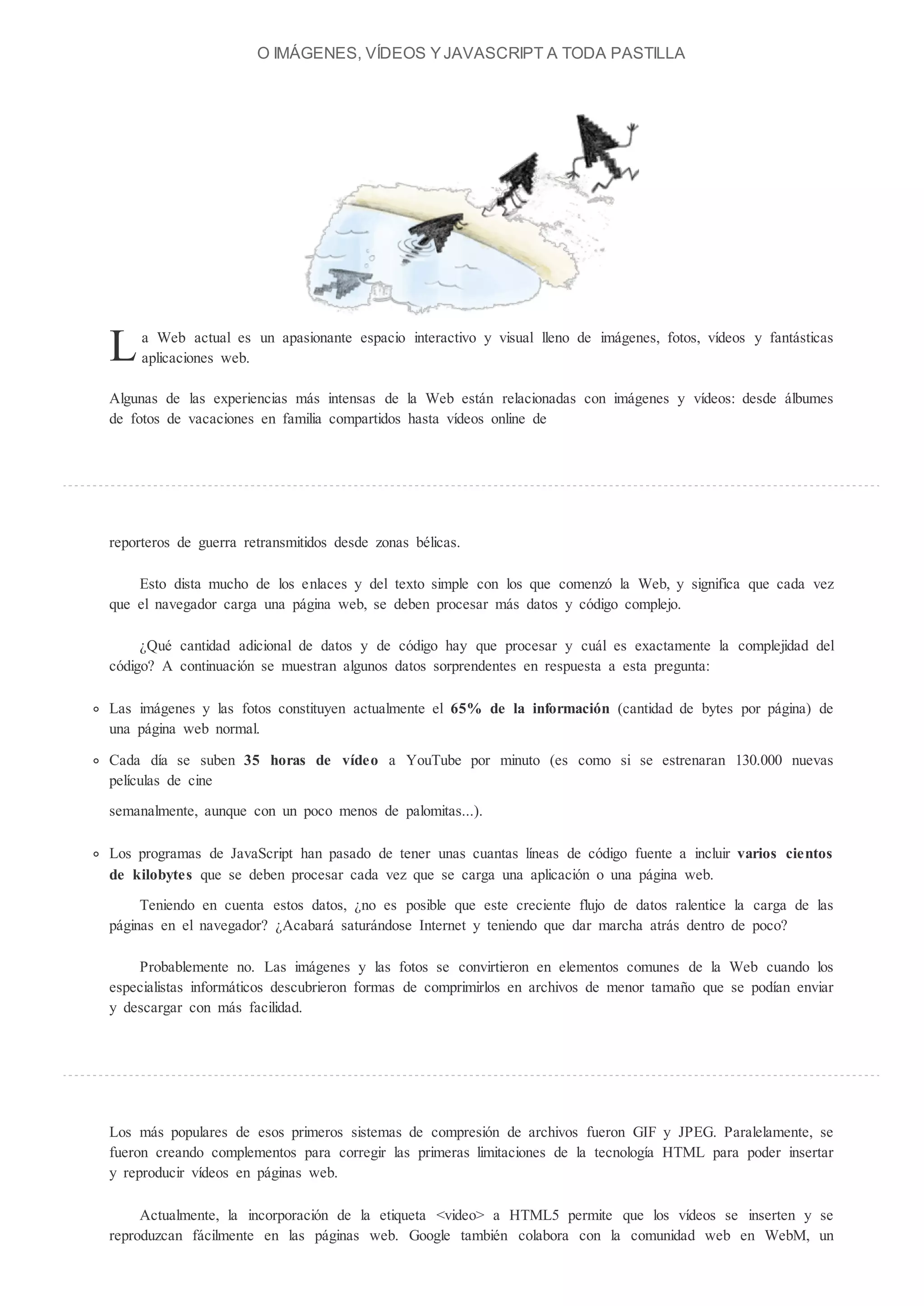 O IMÁGENES, V DEOS Y JAVASCRIPT A TODA PASTILLA




L    a Web actual es un apasionante espacio interactivo y visual lleno de imágenes, fotos, vídeos y fantásticas
     aplicaciones web.

Algunas de las experiencias más intensas de la Web están relacionadas con imágenes y vídeos: desde álbumes
de fotos de vacaciones en familia compartidos hasta vídeos online de




reporteros de guerra retransmitidos desde zonas bélicas.

    Esto dista mucho de los enlaces y del texto simple con los que comenzó la Web, y significa que cada vez
que el navegador carga una página web, se deben procesar más datos y código complejo.

      Qué cantidad adicional de datos y de código hay que procesar y cuál es exactamente la complejidad del
código? A continuación se muestran algunos datos sorprendentes en respuesta a esta pregunta:

Las imágenes y las fotos constituyen actualmente el 65% de la informaci n (cantidad de bytes por página) de
una página web normal.

Cada día se suben 35 horas de vídeo a YouTube por minuto (es como si se estrenaran 130.000 nuevas
películas de cine
semanalmente, aunque con un poco menos de palomitas...).

Los programas de JavaScript han pasado de tener unas cuantas líneas de código fuente a incluir varios cientos
de kilobytes que se deben procesar cada vez que se carga una aplicación o una página web.

     Teniendo en cuenta estos datos, no es posible que este creciente flujo de datos ralentice la carga de las
páginas en el navegador? Acabará saturándose Internet y teniendo que dar marcha atrás dentro de poco?

    Probablemente no. Las imágenes y las fotos se convirtieron en elementos comunes de la Web cuando los
especialistas informáticos descubrieron formas de comprimirlos en archivos de menor tamaño que se podían enviar
y descargar con más facilidad.




Los más populares de esos primeros sistemas de compresión de archivos fueron GIF y JPEG. Paralelamente, se
fueron creando complementos para corregir las primeras limitaciones de la tecnología HTML para poder insertar
y reproducir vídeos en páginas web.

     Actualmente, la incorporación de la etiqueta <video> a HTML5 permite que los vídeos se inserten y se
reproduzcan fácilmente en las páginas web. Google también colabora con la comunidad web en WebM, un
 
