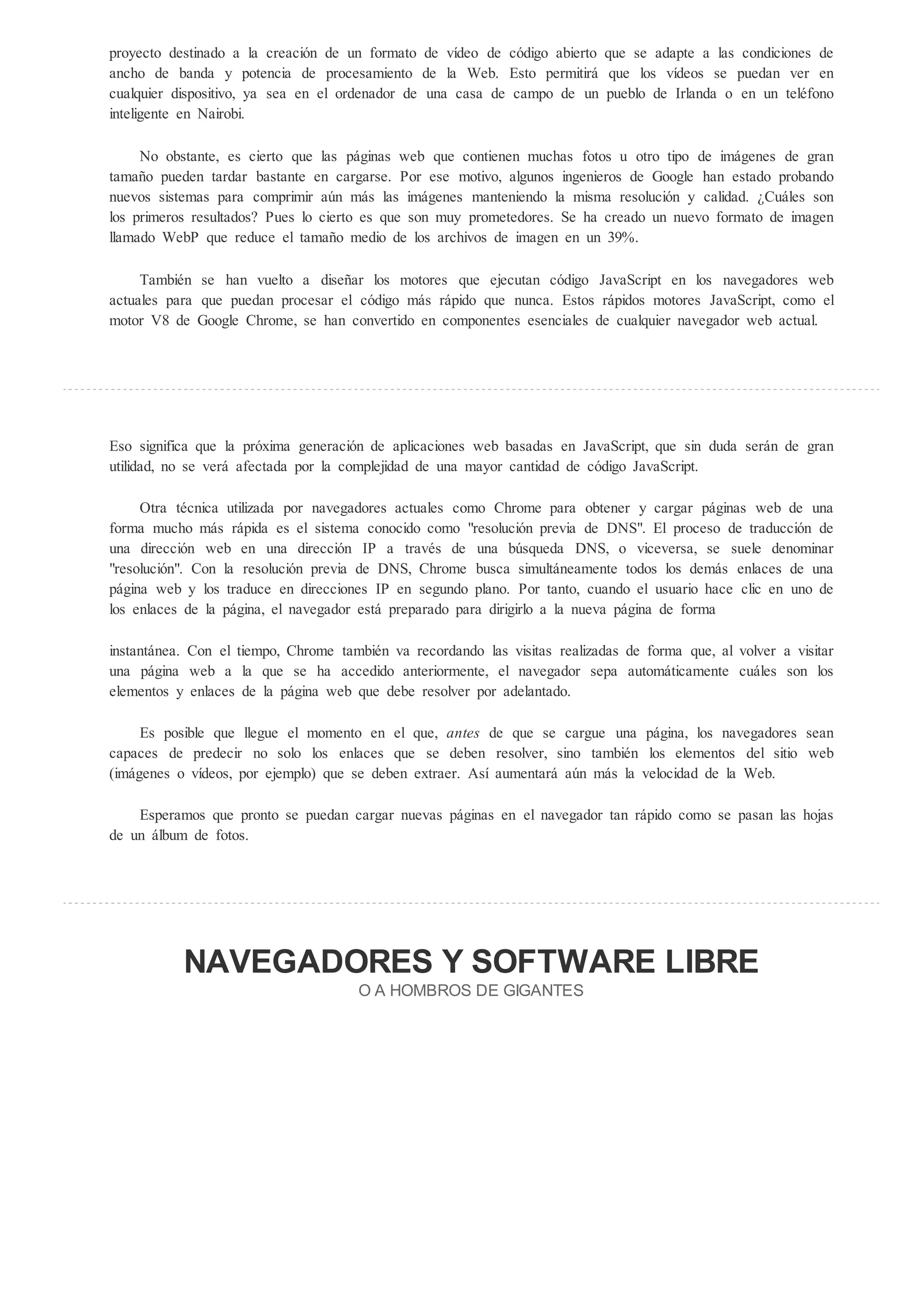 proyecto destinado a la creación de un formato de vídeo de código abierto que se adapte a las condiciones de
ancho de banda y potencia de procesamiento de la Web. Esto permitirá que los vídeos se puedan ver en
cualquier dispositivo, ya sea en el ordenador de una casa de campo de un pueblo de Irlanda o en un teléfono
inteligente en Nairobi.

     No obstante, es cierto que las páginas web que contienen muchas fotos u otro tipo de imágenes de gran
tamaño pueden tardar bastante en cargarse. Por ese motivo, algunos ingenieros de Google han estado probando
nuevos sistemas para comprimir aún más las imágenes manteniendo la misma resolución y calidad. Cuáles son
los primeros resultados? Pues lo cierto es que son muy prometedores. Se ha creado un nuevo formato de imagen
llamado WebP que reduce el tamaño medio de los archivos de imagen en un 39%.

     También se han vuelto a diseñar los motores que ejecutan código JavaScript en los navegadores web
actuales para que puedan procesar el código más rápido que nunca. Estos rápidos motores JavaScript, como el
motor V8 de Google Chrome, se han convertido en componentes esenciales de cualquier navegador web actual.




Eso significa que la próxima generación de aplicaciones web basadas en JavaScript, que sin duda serán de gran
utilidad, no se verá afectada por la complejidad de una mayor cantidad de código JavaScript.

     Otra técnica utilizada por navegadores actuales como Chrome para obtener y cargar páginas web de una
forma mucho más rápida es el sistema conocido como "resolución previa de DNS". El proceso de traducción de
una dirección web en una dirección IP a través de una búsqueda DNS, o viceversa, se suele denominar
"resolución". Con la resolución previa de DNS, Chrome busca simultáneamente todos los demás enlaces de una
página web y los traduce en direcciones IP en segundo plano. Por tanto, cuando el usuario hace clic en uno de
los enlaces de la página, el navegador está preparado para dirigirlo a la nueva página de forma

instantánea. Con el tiempo, Chrome también va recordando las visitas realizadas de forma que, al volver a visitar
una página web a la que se ha accedido anteriormente, el navegador sepa automáticamente cuáles son los
elementos y enlaces de la página web que debe resolver por adelantado.

     Es posible que llegue el momento en el que, an e de que se cargue una página, los navegadores sean
capaces de predecir no solo los enlaces que se deben resolver, sino también los elementos del sitio web
(imágenes o vídeos, por ejemplo) que se deben extraer. Así aumentará aún más la velocidad de la Web.

    Esperamos que pronto se puedan cargar nuevas páginas en el navegador tan rápido como se pasan las hojas
de un álbum de fotos.




           NAVEGADORES                                  SOFTWARE LIBRE
                                      O A HOMB O DE GIGAN E
 