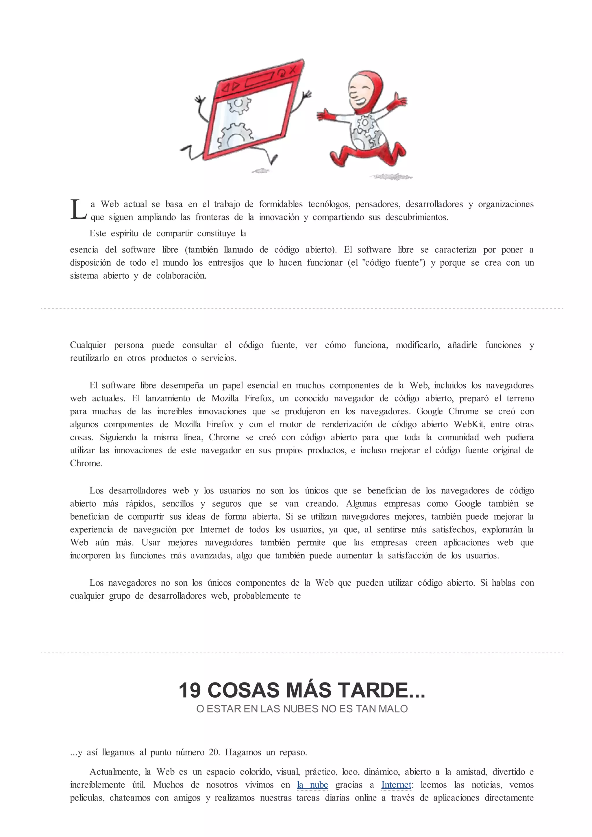 L    a Web actual se basa en el trabajo de formidables tecnólogos, pensadores, desarrolladores y organizaciones
     que siguen ampliando las fronteras de la innovación y compartiendo sus descubrimientos.
    Este espíritu de compartir constituye la
esencia del software libre (también llamado de código abierto). El software libre se caracteriza por poner a
disposición de todo el mundo los entresijos que lo hacen funcionar (el "código fuente") y porque se crea con un
sistema abierto y de colaboración.




Cualquier persona puede consultar el código fuente, ver cómo funciona, modificarlo, añadirle funciones y
reutilizarlo en otros productos o servicios.

       El software libre desempeña un papel esencial en muchos componentes de la Web, incluidos los navegadores
web actuales. El lanzamiento de Mozilla Firefox, un conocido navegador de código abierto, preparó el terreno
para muchas de las increíbles innovaciones que se produjeron en los navegadores. Google Chrome se creó con
algunos componentes de Mozilla Firefox y con el motor de renderización de código abierto WebKit, entre otras
cosas. Siguiendo la misma línea, Chrome se creó con código abierto para que toda la comunidad web pudiera
utilizar las innovaciones de este navegador en sus propios productos, e incluso mejorar el código fuente original de
Chrome.

     Los desarrolladores web y los usuarios no son los nicos que se benefician de los navegadores de código
abierto más rápidos, sencillos y seguros que se van creando. Algunas empresas como Google también se
benefician de compartir sus ideas de forma abierta. Si se utilizan navegadores mejores, también puede mejorar la
experiencia de navegación por Internet de todos los usuarios, ya que, al sentirse más satisfechos, explorarán la
Web a n más. Usar mejores navegadores también permite que las empresas creen aplicaciones web que
incorporen las funciones más avanzadas, algo que también puede aumentar la satisfacción de los usuarios.

     Los navegadores no son los nicos componentes de la Web que pueden utilizar código abierto. Si hablas con
cualquier grupo de desarrolladores web, probablemente te




                           19 COSAS M S TARDE...
                               OE      A EN LA N BE NO E                AN MALO



...y así llegamos al punto n mero 20. Hagamos un repaso.

     Actualmente, la Web es un espacio colorido, visual, práctico, loco, dinámico, abierto a la amistad, divertido e
increíblemente til. Muchos de nosotros vivimos en la nube gracias a Internet: leemos las noticias, vemos
películas, chateamos con amigos y realizamos nuestras tareas diarias online a través de aplicaciones directamente
 