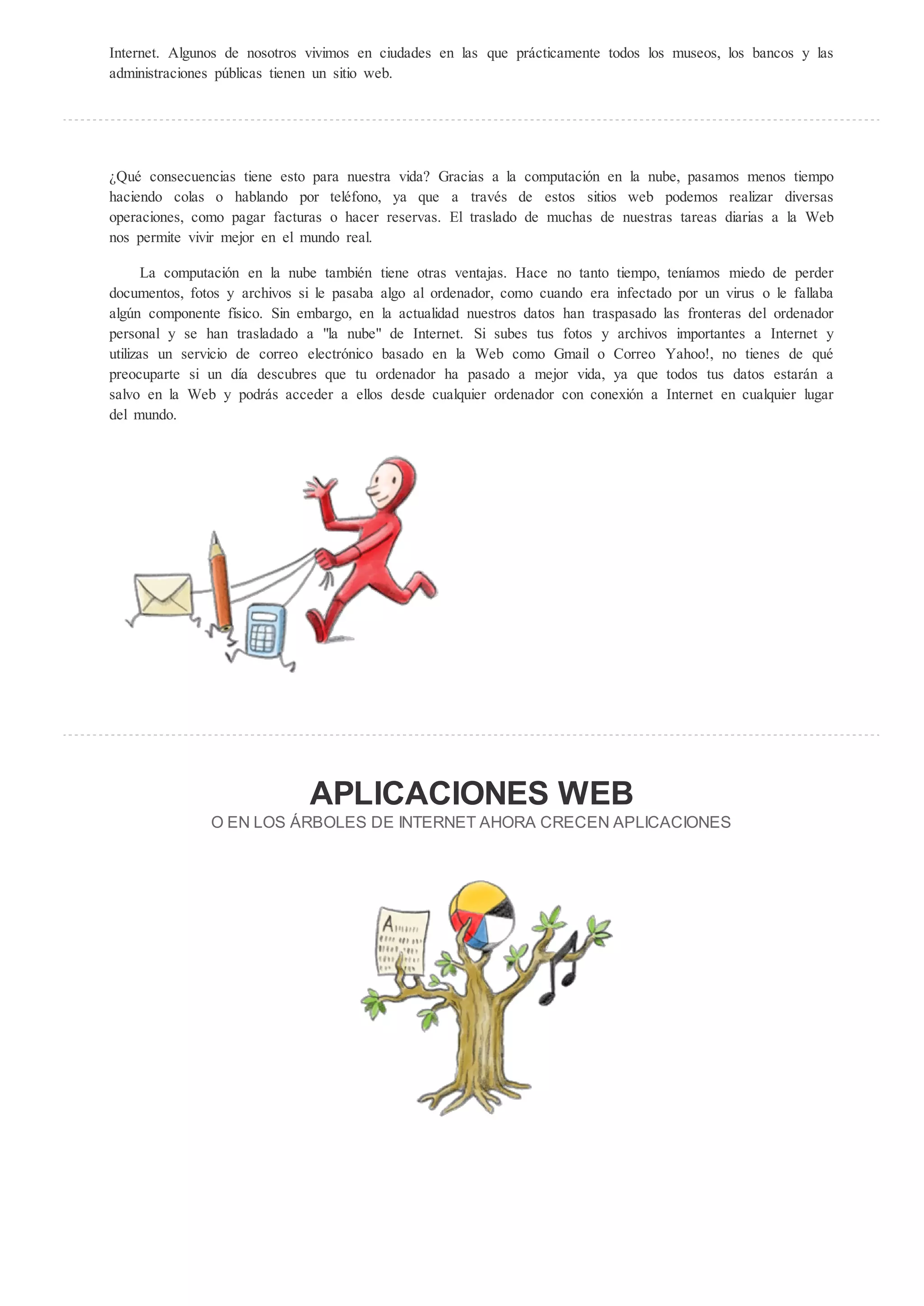 Internet. Algunos de nosotros vivimos en ciudades en las que prácticamente todos los museos, los bancos y las
administraciones públicas tienen un sitio web.




 Qué consecuencias tiene esto para nuestra vida? Gracias a la computación en la nube, pasamos menos tiempo
haciendo colas o hablando por teléfono, ya que a través de estos sitios web podemos realizar diversas
operaciones, como pagar facturas o hacer reservas. El traslado de muchas de nuestras tareas diarias a la Web
nos permite vivir mejor en el mundo real.

       La computación en la nube también tiene otras ventajas. Hace no tanto tiempo, teníamos miedo de perder
documentos, fotos y archivos si le pasaba algo al ordenador, como cuando era infectado por un virus o le fallaba
algún componente físico. Sin embargo, en la actualidad nuestros datos han traspasado las fronteras del ordenador
personal y se han trasladado a "la nube" de Internet. Si subes tus fotos y archivos importantes a Internet y
utilizas un servicio de correo electrónico basado en la Web como Gmail o Correo Yahoo!, no tienes de qué
preocuparte si un día descubres que tu ordenador ha pasado a mejor vida, ya que todos tus datos estarán a
salvo en la Web y podrás acceder a ellos desde cualquier ordenador con conexión a Internet en cualquier lugar
del mundo.




                              APLICACIONES                                EB
               O EN LOS RBOLES DE INTERNET AHORA CRECEN APLICACIONES
 