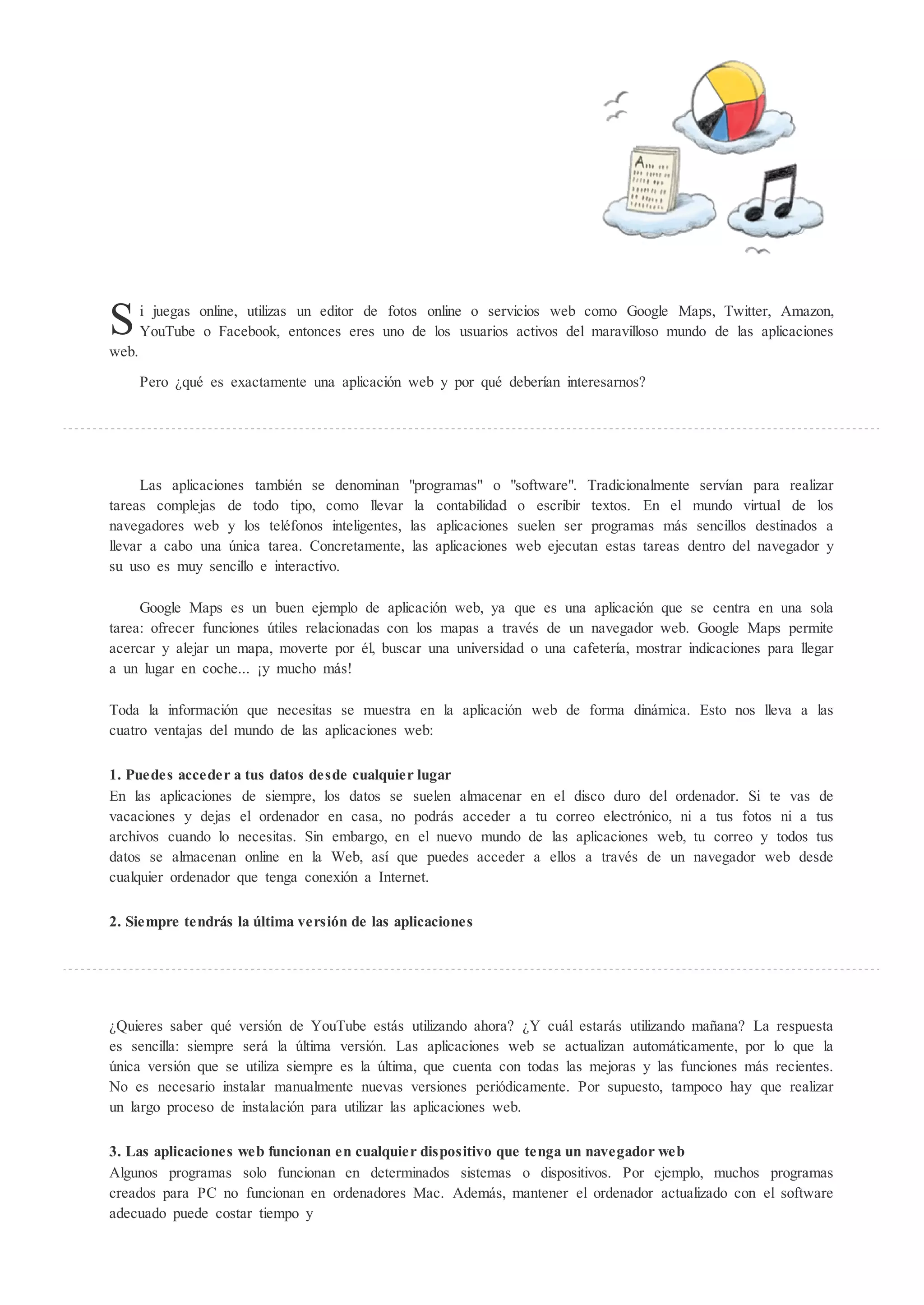 S
web.
       i juegas online, utilizas un editor de fotos online o servicios web como Google Maps, Twitter, Amazon,
       YouTube o Facebook, entonces eres uno de los usuarios activos del maravilloso mundo de las aplicaciones


       Pero ¿qué es exactamente una aplicación web y por qué deberían interesarnos?




      Las aplicaciones también se denominan "programas" o "software". Tradicionalmente servían para realizar
tareas complejas de todo tipo, como llevar la contabilidad o escribir textos. En el mundo virtual de los
navegadores web y los teléfonos inteligentes, las aplicaciones suelen ser programas más sencillos destinados a
llevar a cabo una única tarea. Concretamente, las aplicaciones web ejecutan estas tareas dentro del navegador y
su uso es muy sencillo e interactivo.

     Google Maps es un buen ejemplo de aplicación web, ya que es una aplicación que se centra en una sola
tarea: ofrecer funciones útiles relacionadas con los mapas a través de un navegador web. Google Maps permite
acercar y alejar un mapa, moverte por él, buscar una universidad o una cafetería, mostrar indicaciones para llegar
a un lugar en coche... y mucho más!

Toda la información que necesitas se muestra en la aplicación web de forma dinámica. Esto nos lleva a las
cuatro ventajas del mundo de las aplicaciones web:

1. Puedes acceder a tus datos desde cualquier lugar
En las aplicaciones de siempre, los datos se suelen almacenar en el disco duro del ordenador. Si te vas de
vacaciones y dejas el ordenador en casa, no podrás acceder a tu correo electrónico, ni a tus fotos ni a tus
archivos cuando lo necesitas. Sin embargo, en el nuevo mundo de las aplicaciones web, tu correo y todos tus
datos se almacenan online en la Web, así que puedes acceder a ellos a través de un navegador web desde
cualquier ordenador que tenga conexión a Internet.

2. Siempre tendrás la ltima versión de las aplicaciones




¿Quieres saber qué versión de YouTube estás utilizando ahora? ¿Y cuál estarás utilizando mañana? La respuesta
es sencilla: siempre será la última versión. Las aplicaciones web se actualizan automáticamente, por lo que la
única versión que se utiliza siempre es la última, que cuenta con todas las mejoras y las funciones más recientes.
No es necesario instalar manualmente nuevas versiones periódicamente. Por supuesto, tampoco hay que realizar
un largo proceso de instalación para utilizar las aplicaciones web.

3. Las aplicaciones web funcionan en cualquier dispositivo que tenga un navegador web
Algunos programas solo funcionan en determinados sistemas o dispositivos. Por ejemplo, muchos programas
creados para PC no funcionan en ordenadores Mac. Además, mantener el ordenador actualizado con el software
adecuado puede costar tiempo y
 