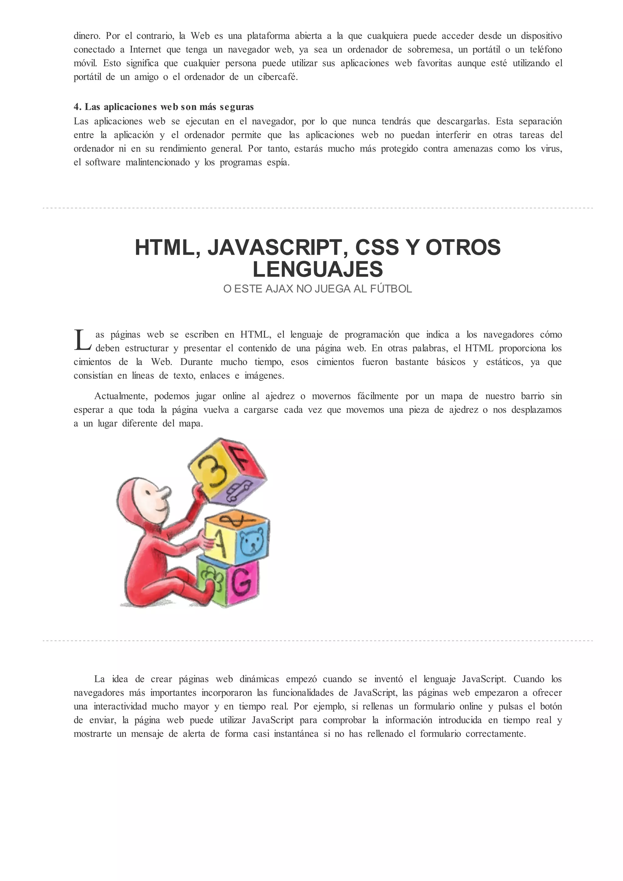 dinero. Por el contrario, la Web es una plataforma abierta a la que cualquiera puede acceder desde un dispositivo
conectado a Internet que tenga un navegador web, ya sea un ordenador de sobremesa, un portátil o un teléfono
m vil. Esto significa que cualquier persona puede utilizar sus aplicaciones web favoritas aunque esté utilizando el
portátil de un amigo o el ordenador de un cibercafé.

4. Las aplicaciones web son m s seguras
Las aplicaciones web se ejecutan en el navegador, por lo que nunca tendrás que descargarlas. Esta separaci n
entre la aplicaci n y el ordenador permite que las aplicaciones web no puedan interferir en otras tareas del
ordenador ni en su rendimiento general. Por tanto, estarás mucho más protegido contra amenazas como los virus,
el software malintencionado y los programas espía.




              HTML, JAVASCRIPT, CSS                                               OTROS
                       LENGUAJES
                                   O ESTE AJAX NO JUEGA AL F TBOL




L    as páginas web se escriben en HTML, el lenguaje de programaci n que indica a los navegadores c mo
     deben estructurar y presentar el contenido de una página web. En otras palabras, el HTML proporciona los
cimientos de la Web. Durante mucho tiempo, esos cimientos fueron bastante básicos y estáticos, ya que
consistían en líneas de texto, enlaces e imágenes.
     Actualmente, podemos jugar online al ajedrez o movernos fácilmente por un mapa de nuestro barrio sin
esperar a que toda la página vuelva a cargarse cada vez que movemos una pieza de ajedrez o nos desplazamos
a un lugar diferente del mapa.




    La idea de crear páginas web dinámicas empez cuando se invent el lenguaje JavaScript. Cuando los
navegadores más importantes incorporaron las funcionalidades de JavaScript, las páginas web empezaron a ofrecer
una interactividad mucho mayor y en tiempo real. Por ejemplo, si rellenas un formulario online y pulsas el bot n
de enviar, la página web puede utilizar JavaScript para comprobar la informaci n introducida en tiempo real y
mostrarte un mensaje de alerta de forma casi instantánea si no has rellenado el formulario correctamente.
 