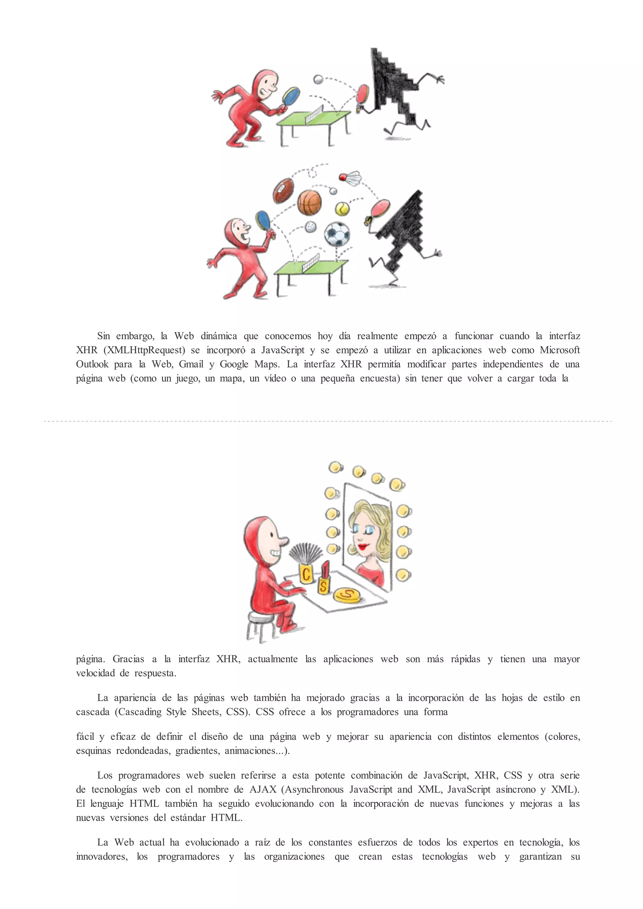 Sin embargo, la Web dinámica que conocemos hoy día realmente empez a funcionar cuando la interfaz
XHR (XMLHttpRequest) se incorpor a JavaScript y se empez a utilizar en aplicaciones web como Microsoft
Outlook para la Web, Gmail y Google Maps. La interfaz XHR permitía modificar partes independientes de una
página web (como un juego, un mapa, un vídeo o una pequeña encuesta) sin tener que volver a cargar toda la




página. Gracias a la interfaz XHR, actualmente las aplicaciones web son más rápidas y tienen una mayor
velocidad de respuesta.

    La apariencia de las páginas web también ha mejorado gracias a la incorporaci n de las hojas de estilo en
cascada (Cascading Style Sheets, CSS). CSS ofrece a los programadores una forma

fácil y eficaz de definir el diseño de una página web y mejorar su apariencia con distintos elementos (colores,
esquinas redondeadas, gradientes, animaciones...).

     Los programadores web suelen referirse a esta potente combinaci n de JavaScript, XHR, CSS y otra serie
de tecnologías web con el nombre de AJAX (Asynchronous JavaScript and XML, JavaScript asíncrono y XML).
El lenguaje HTML también ha seguido evolucionando con la incorporaci n de nuevas funciones y mejoras a las
nuevas versiones del estándar HTML.

     La Web actual ha evolucionado a raíz de los constantes esfuerzos de todos los expertos en tecnología, los
innovadores, los programadores y las organizaciones que crean estas tecnologías web y garantizan su
 