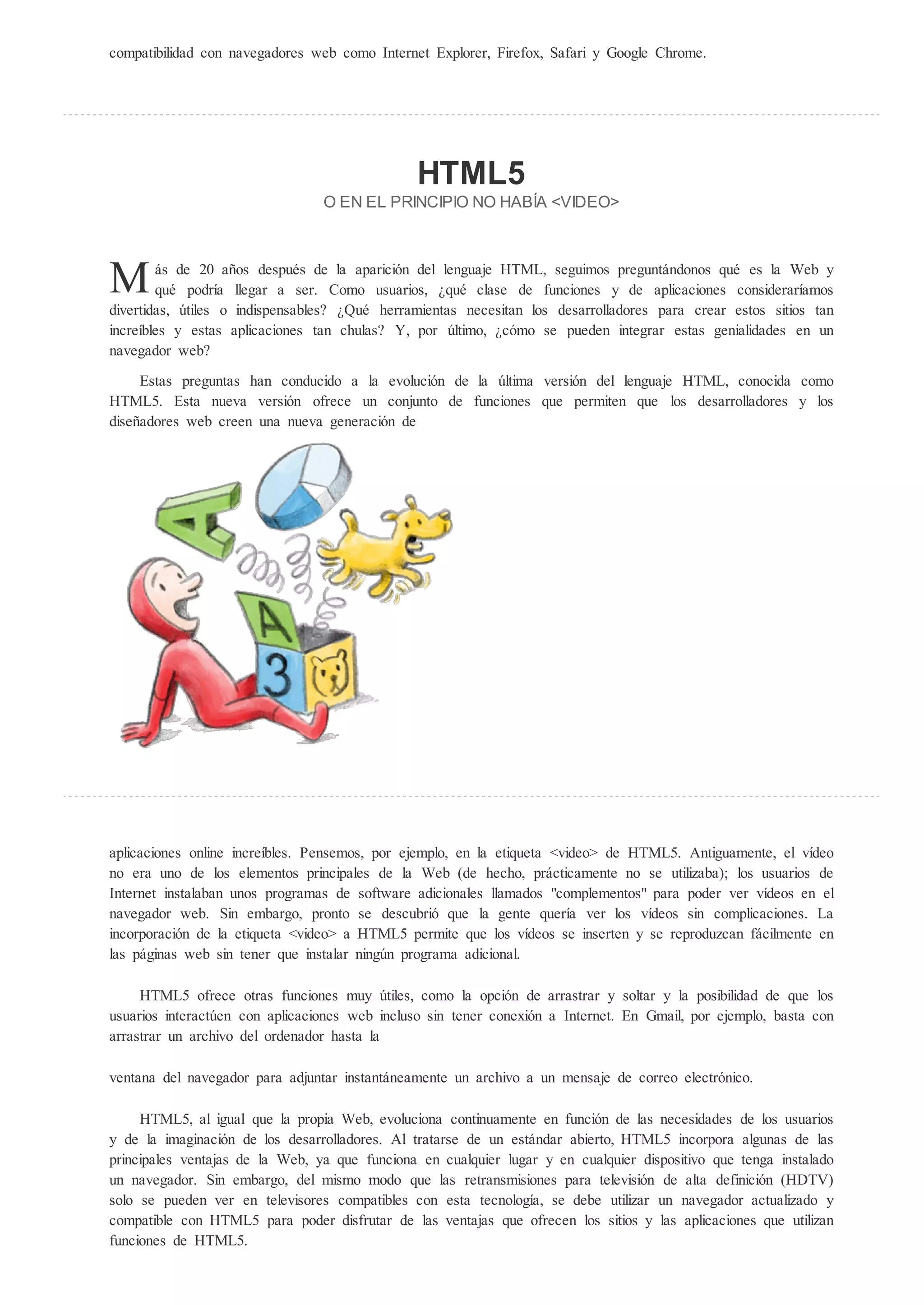 compatibilidad con navegadores web como Internet Explorer, Firefox, Safari y Google Chrome.




                                                H ML5
                                 O EN EL PRINCIPIO NO HAB A <VIDEO>




M       ás de 20 años después de la aparición del lenguaje HTML, seguimos preguntándonos qué es la Web y
        qué podría llegar a ser. Como usuarios, qué clase de funciones y de aplicaciones consideraríamos
divertidas, útiles o indispensables? Qué herramientas necesitan los desarrolladores para crear estos sitios tan
increíbles y estas aplicaciones tan chulas? Y, por último, cómo se pueden integrar estas genialidades en un
navegador web?

     Estas preguntas han conducido a la evolución de la última versión del lenguaje HTML, conocida como
HTML5. Esta nueva versión ofrece un conjunto de funciones que permiten que los desarrolladores y los
diseñadores web creen una nueva generación de




aplicaciones online increíbles. Pensemos, por ejemplo, en la etiqueta <video> de HTML5. Antiguamente, el vídeo
no era uno de los elementos principales de la Web (de hecho, prácticamente no se utilizaba); los usuarios de
Internet instalaban unos programas de software adicionales llamados "complementos" para poder ver vídeos en el
navegador web. Sin embargo, pronto se descubrió que la gente quería ver los vídeos sin complicaciones. La
incorporación de la etiqueta <video> a HTML5 permite que los vídeos se inserten y se reproduzcan fácilmente en
las páginas web sin tener que instalar ningún programa adicional.

     HTML5 ofrece otras funciones muy útiles, como la opción de arrastrar y soltar y la posibilidad de que los
usuarios interactúen con aplicaciones web incluso sin tener conexión a Internet. En Gmail, por ejemplo, basta con
arrastrar un archivo del ordenador hasta la

ventana del navegador para adjuntar instantáneamente un archivo a un mensaje de correo electrónico.

     HTML5, al igual que la propia Web, evoluciona continuamente en función de las necesidades de los usuarios
y de la imaginación de los desarrolladores. Al tratarse de un estándar abierto, HTML5 incorpora algunas de las
principales ventajas de la Web, ya que funciona en cualquier lugar y en cualquier dispositivo que tenga instalado
un navegador. Sin embargo, del mismo modo que las retransmisiones para televisión de alta definición (HDTV)
solo se pueden ver en televisores compatibles con esta tecnología, se debe utilizar un navegador actualizado y
compatible con HTML5 para poder disfrutar de las ventajas que ofrecen los sitios y las aplicaciones que utilizan
funciones de HTML5.
 