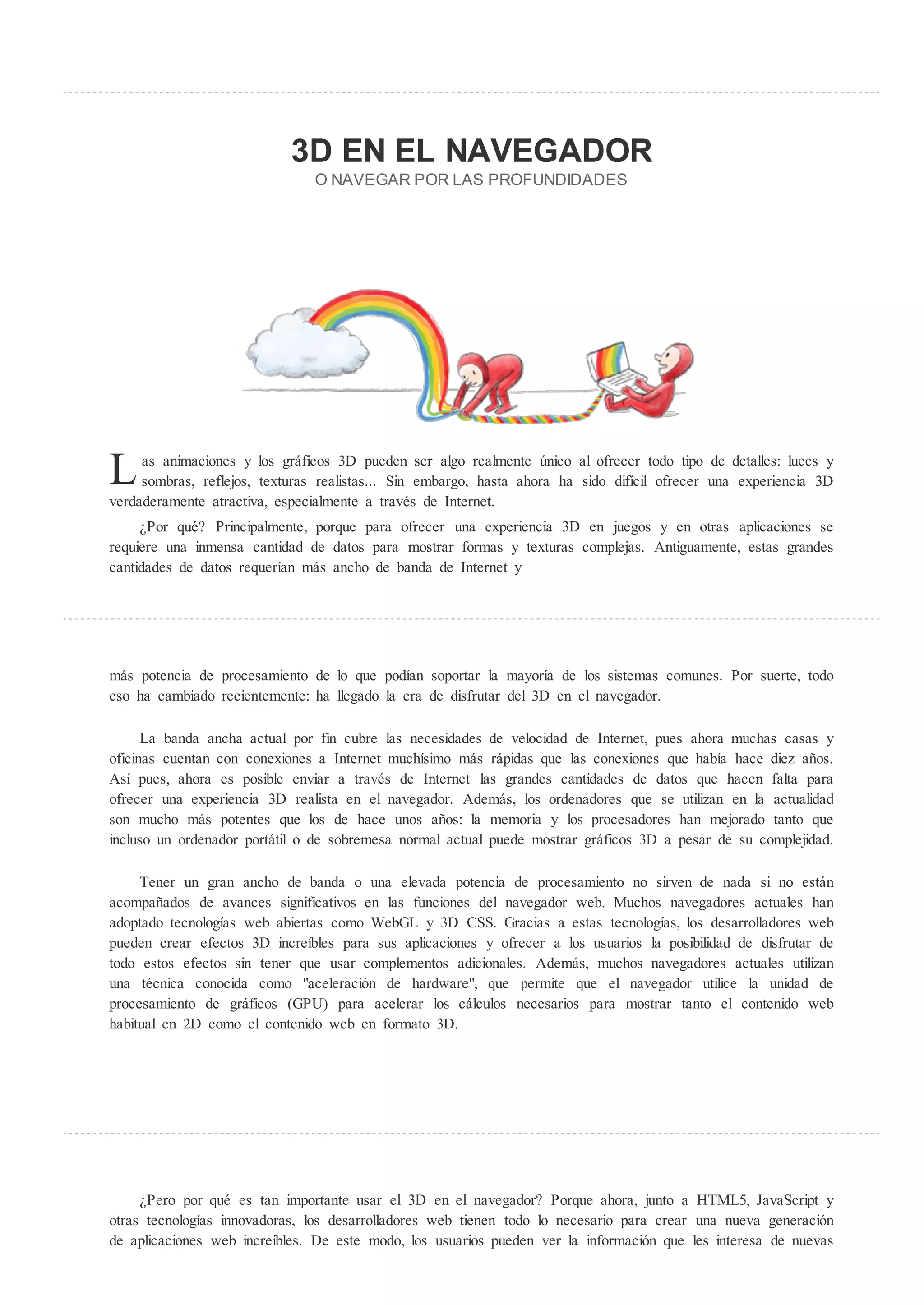 3D EN EL NA EGADOR
                                O NA EGAR POR LAS PROF NDIDADES




L    as animaciones y los gráficos 3D pueden ser algo realmente único al ofrecer todo tipo de detalles: luces y
     sombras, reflejos, texturas realistas... Sin embargo, hasta ahora ha sido difícil ofrecer una experiencia 3D
verdaderamente atractiva, especialmente a través de Internet.
      Por qué? Principalmente, porque para ofrecer una experiencia 3D en juegos y en otras aplicaciones se
requiere una inmensa cantidad de datos para mostrar formas y texturas complejas. Antiguamente, estas grandes
cantidades de datos requerían más ancho de banda de Internet y




más potencia de procesamiento de lo que podían soportar la mayoría de los sistemas comunes. Por suerte, todo
eso ha cambiado recientemente: ha llegado la era de disfrutar del 3D en el navegador.

      La banda ancha actual por fin cubre las necesidades de velocidad de Internet, pues ahora muchas casas y
oficinas cuentan con conexiones a Internet muchísimo más rápidas que las conexiones que había hace diez años.
Así pues, ahora es posible enviar a través de Internet las grandes cantidades de datos que hacen falta para
ofrecer una experiencia 3D realista en el navegador. Además, los ordenadores que se utilizan en la actualidad
son mucho más potentes que los de hace unos años: la memoria y los procesadores han mejorado tanto que
incluso un ordenador portátil o de sobremesa normal actual puede mostrar gráficos 3D a pesar de su complejidad.

     Tener un gran ancho de banda o una elevada potencia de procesamiento no sirven de nada si no están
acompañados de avances significativos en las funciones del navegador web. Muchos navegadores actuales han
adoptado tecnologías web abiertas como WebGL y 3D CSS. Gracias a estas tecnologías, los desarrolladores web
pueden crear efectos 3D increíbles para sus aplicaciones y ofrecer a los usuarios la posibilidad de disfrutar de
todo estos efectos sin tener que usar complementos adicionales. Además, muchos navegadores actuales utilizan
una técnica conocida como "aceleración de hardware", que permite que el navegador utilice la unidad de
procesamiento de gráficos (GPU) para acelerar los cálculos necesarios para mostrar tanto el contenido web
habitual en 2D como el contenido web en formato 3D.




      Pero por qué es tan importante usar el 3D en el navegador? Porque ahora, junto a HTML5, JavaScript y
otras tecnologías innovadoras, los desarrolladores web tienen todo lo necesario para crear una nueva generación
de aplicaciones web increíbles. De este modo, los usuarios pueden ver la información que les interesa de nuevas
 