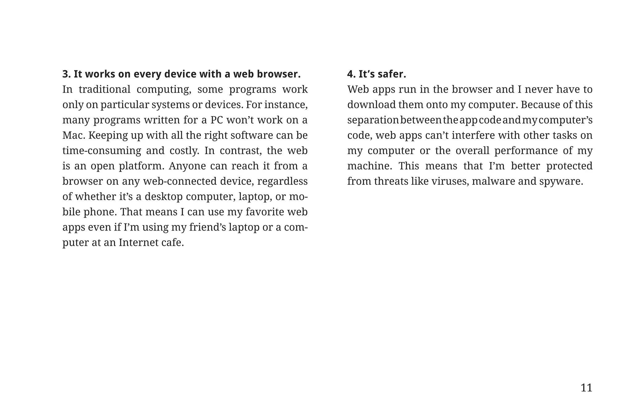 3. It works on every device with a web browser.        4. It’s safer.
                       In traditional computing, some programs work           Web apps run in the browser and I never have to
                       only on particular systems or devices. For instance,   download them onto my computer. Because of this
                       many programs written for a PC won’t work on a         separation between the app code and my computer’s
                       Mac. Keeping up with all the right software can be     code, web apps can’t interfere with other tasks on
                       time-consuming and costly. In contrast, the web        my computer or the overall performance of my
                       is an open platform. Anyone can reach it from a        machine. This means that I’m better protected
                       browser on any web-connected device, regardless        from threats like viruses, malware and spyware.
                       of whether it’s a desktop computer, laptop, or mo-
                       bile phone. That means I can use my favorite web
                       apps even if I’m using my friend’s laptop or a com-
                       puter at an Internet cafe.




                                                                                                                             11


31334_20Things_book_v2_20101119.indd 11                                                                                           11/19/10 9:28 AM
 