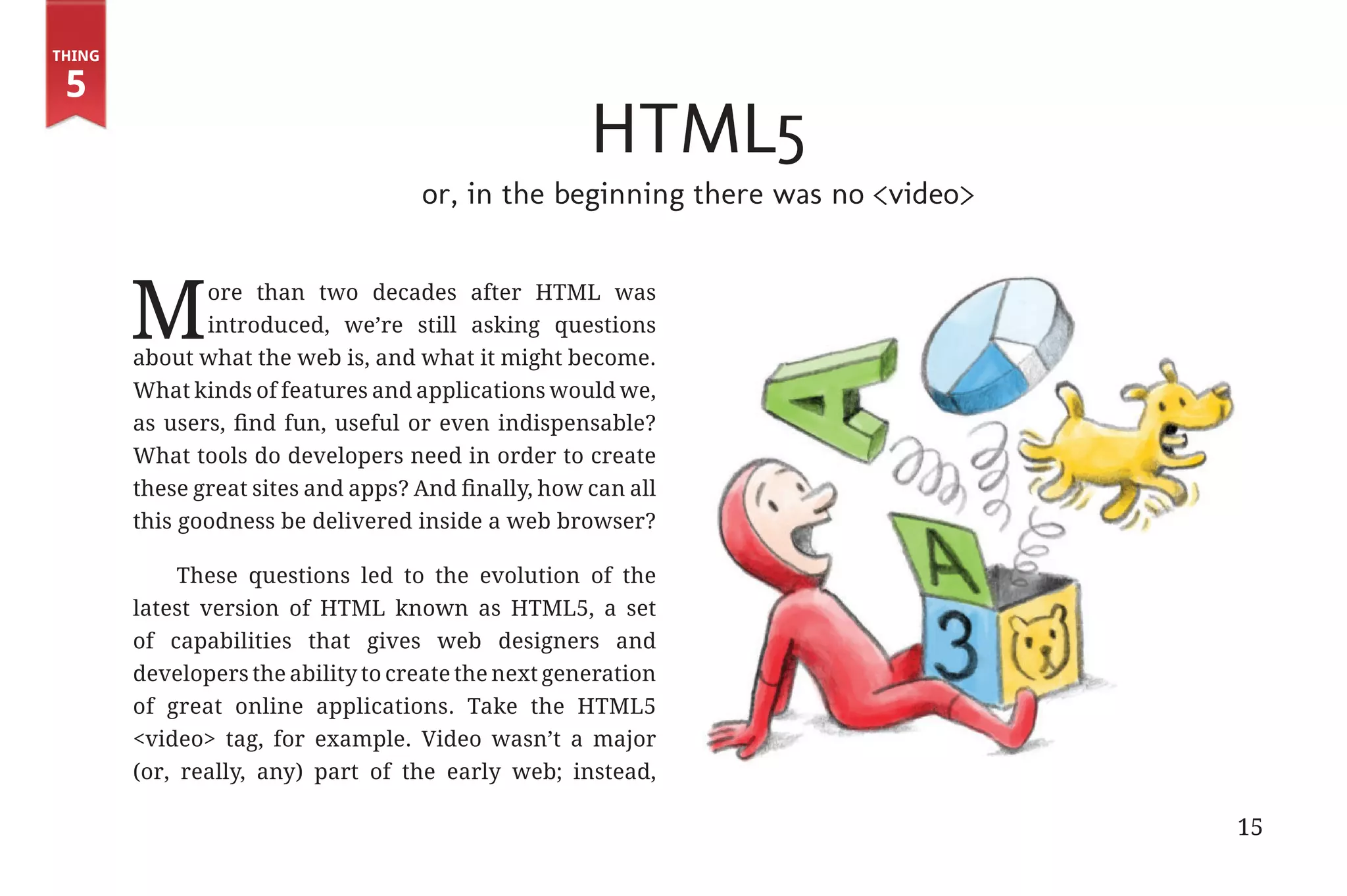 Thing

         5
                                                                    HTML5
                                                   or, in the beginning there was no <video>



                      M       ore than two decades after HTML was
                              introduced, we’re still asking questions
                       about what the web is, and what it might become.
                       What kinds of features and applications would we,
                       as users, find fun, useful or even indispensable?
                       What tools do developers need in order to create
                       these great sites and apps? And finally, how can all
                       this goodness be delivered inside a web browser?

                            These questions led to the evolution of the
                       latest version of HTML known as HTML5, a set
                       of capabilities that gives web designers and
                       developers the ability to create the next generation
                       of great online applications. Take the HTML5
                       <video> tag, for example. Video wasn’t a major
                       (or, really, any) part of the early web; instead,

                                                                                               15


31334_20Things_book_v2_20101119.indd 15                                                             11/19/10 9:28 AM
 
