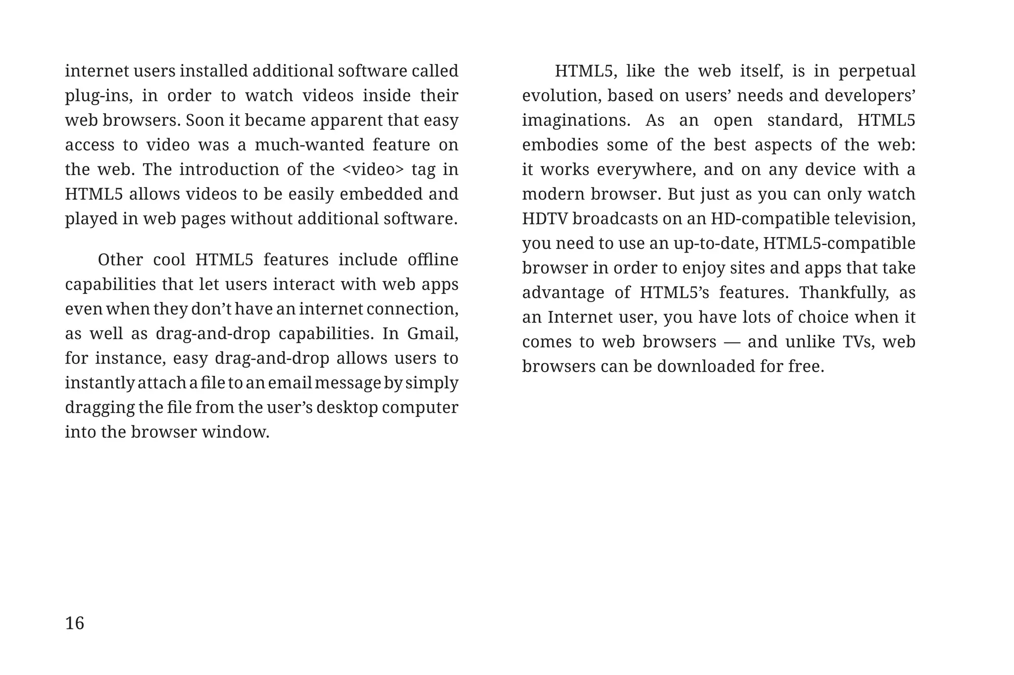 internet users installed additional software called         HTML5, like the web itself, is in perpetual
             plug-ins, in order to watch videos inside their         evolution, based on users’ needs and developers’
             web browsers. Soon it became apparent that easy         imaginations. As an open standard, HTML5
             access to video was a much-wanted feature on            embodies some of the best aspects of the web:
             the web. The introduction of the <video> tag in         it works everywhere, and on any device with a
             HTML5 allows videos to be easily embedded and           modern browser. But just as you can only watch
             played in web pages without additional software.        HDTV broadcasts on an HD-compatible television,
                                                                     you need to use an up-to-date, HTML5-compatible
                 Other cool HTML5 features include offline           browser in order to enjoy sites and apps that take
             capabilities that let users interact with web apps      advantage of HTML5’s features. Thankfully, as
             even when they don’t have an internet connection,       an Internet user, you have lots of choice when it
             as well as drag-and-drop capabilities. In Gmail,        comes to web browsers — and unlike TVs, web
             for instance, easy drag-and-drop allows users to        browsers can be downloaded for free.
             instantly attach a file to an email message by simply
             dragging the file from the user’s desktop computer
             into the browser window.




             16


31334_20Things_book_v2_20101119.indd 16                                                                                   11/19/10 9:28 AM
 