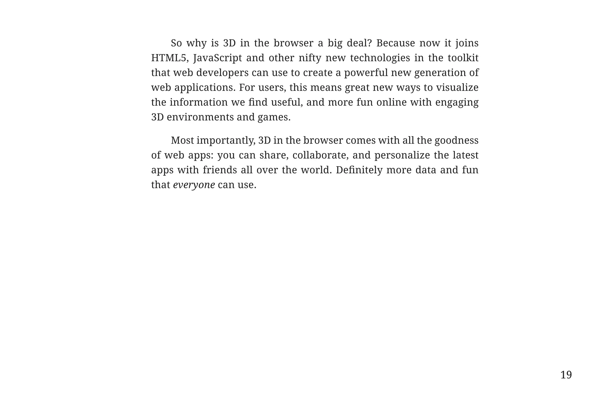 So why is 3D in the browser a big deal? Because now it joins
                                          HTML5, JavaScript and other nifty new technologies in the toolkit
                                          that web developers can use to create a powerful new generation of
                                          web applications. For users, this means great new ways to visualize
                                          the information we find useful, and more fun online with engaging
                                          3D environments and games.

                                              Most importantly, 3D in the browser comes with all the goodness
                                          of web apps: you can share, collaborate, and personalize the latest
                                          apps with friends all over the world. Definitely more data and fun
                                          that everyone can use.




                                                                                                                19


31334_20Things_book_v2_20101119.indd 19                                                                              11/19/10 9:28 AM
 