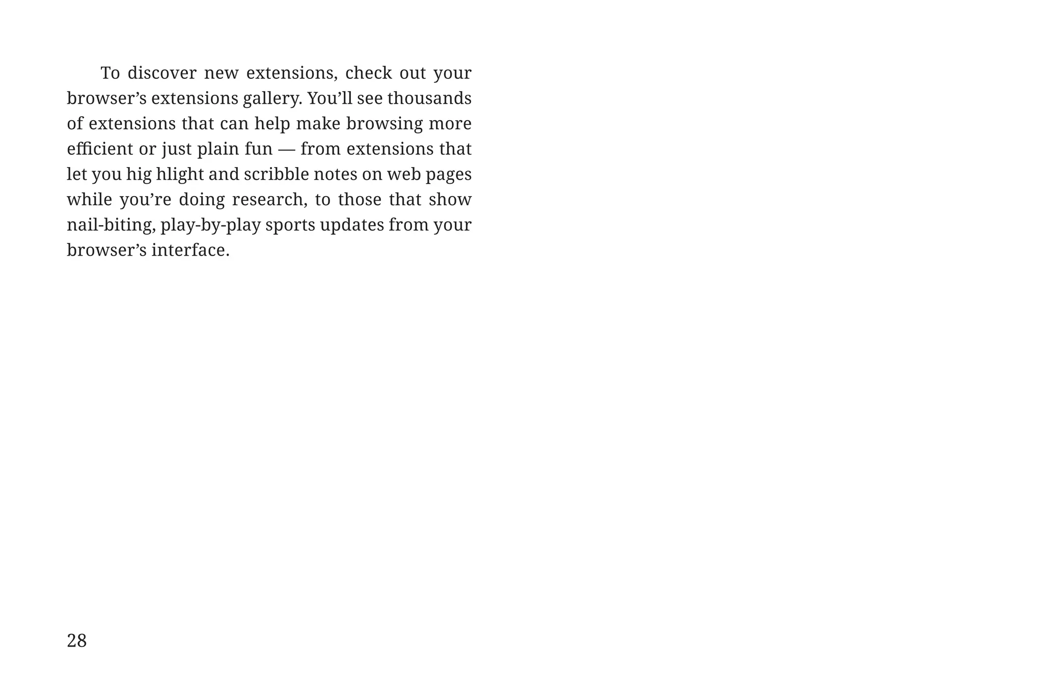 To discover new extensions, check out your
             browser’s extensions gallery. You’ll see thousands
             of extensions that can help make browsing more
             efficient or just plain fun — from extensions that
             let you hig hlight and scribble notes on web pages
             while you’re doing research, to those that show
             nail-biting, play-by-play sports updates from your
             browser’s interface.




             28


31334_20Things_book_v2_20101119.indd 28                           11/19/10 9:28 AM
 