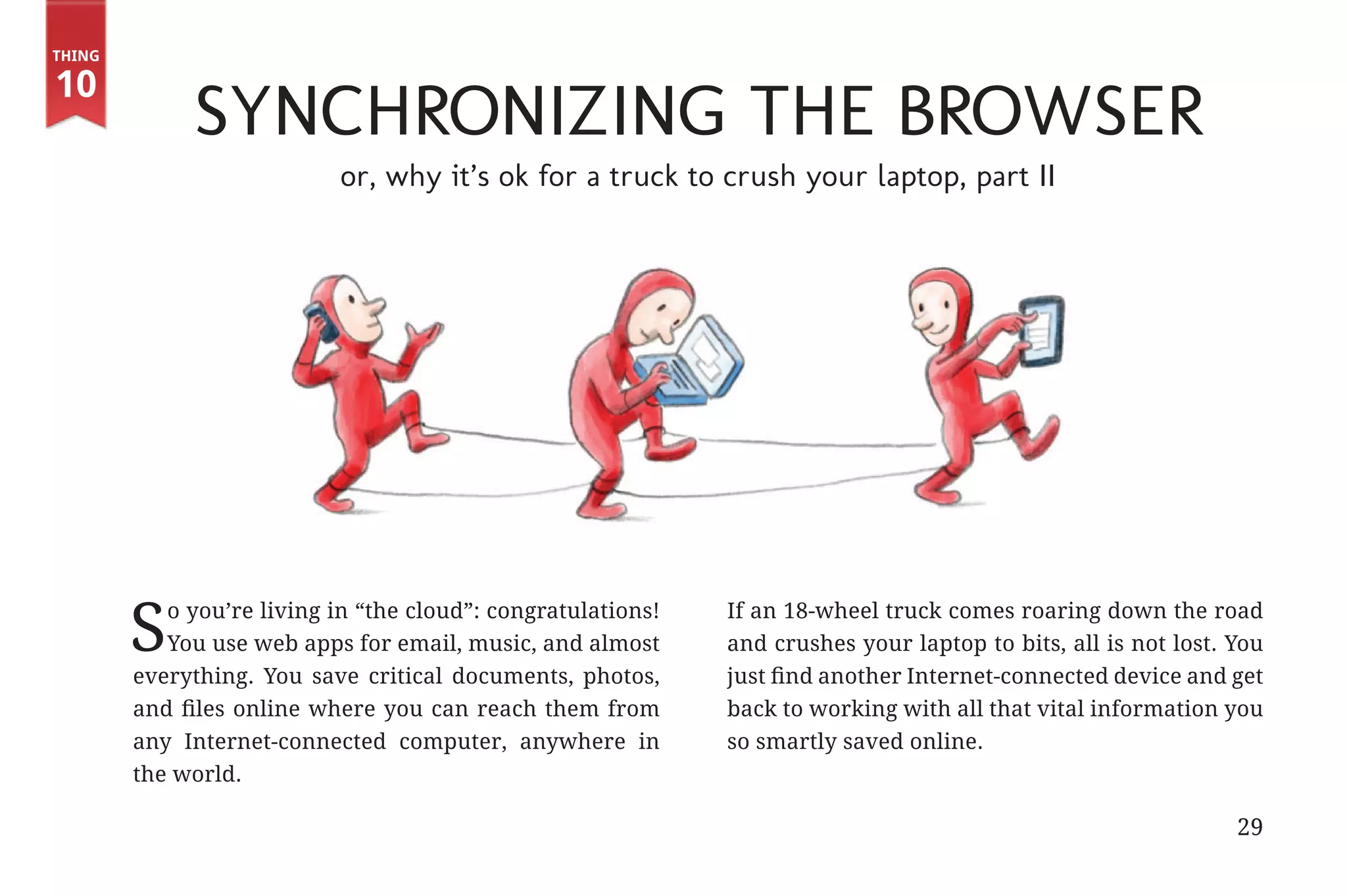 Thing

       10
                                   Synchronizing the Browser
                                           or, why it’s ok for a truck to crush your laptop, part II




                      S   o you’re living in “the cloud”: congratulations!
                          You use web apps for email, music, and almost
                       everything. You save critical documents, photos,
                                                                             If an 18-wheel truck comes roaring down the road
                                                                             and crushes your laptop to bits, all is not lost. You
                                                                             just find another Internet-connected device and get
                       and files online where you can reach them from        back to working with all that vital information you
                       any Internet-connected computer, anywhere in          so smartly saved online.
                       the world.

                                                                                                                               29


31334_20Things_book_v2_20101119.indd 29                                                                                              11/19/10 9:28 AM
 