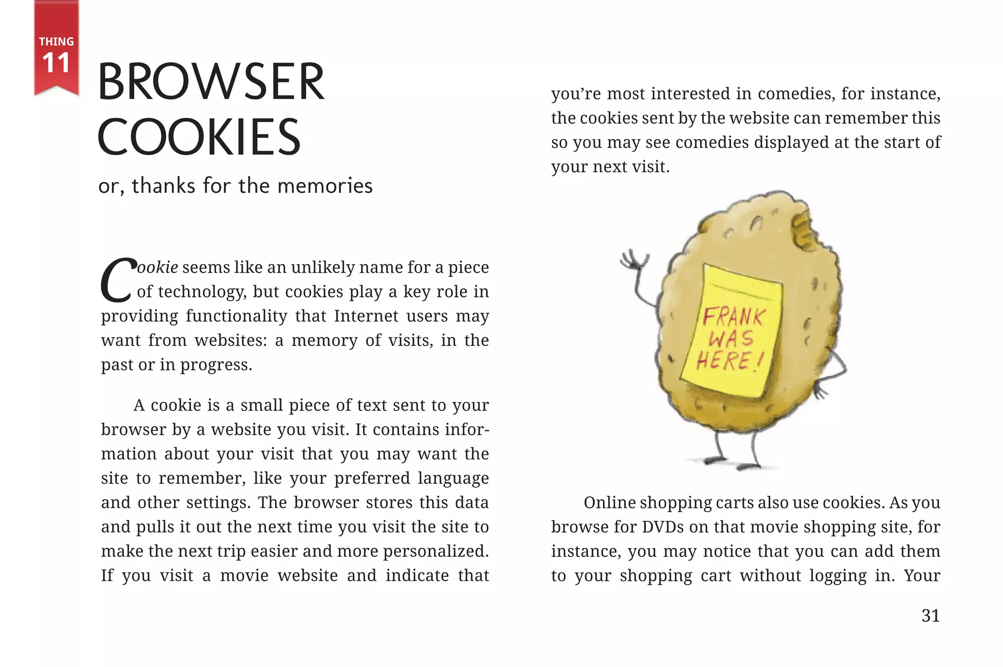 Thing

       11
                      Browser                                                 you’re most interested in comedies, for instance,


                      Cookies
                                                                              the cookies sent by the website can remember this
                                                                              so you may see comedies displayed at the start of
                                                                              your next visit.
                      or, thanks for the memories



                      C     ookie seems like an unlikely name for a piece
                            of technology, but cookies play a key role in
                       providing functionality that Internet users may
                       want from websites: a memory of visits, in the
                       past or in progress.

                            A cookie is a small piece of text sent to your
                       browser by a website you visit. It contains infor-
                       mation about your visit that you may want the
                       site to remember, like your preferred language
                       and other settings. The browser stores this data           Online shopping carts also use cookies. As you
                       and pulls it out the next time you visit the site to   browse for DVDs on that movie shopping site, for
                       make the next trip easier and more personalized.       instance, you may notice that you can add them
                       If you visit a movie website and indicate that         to your shopping cart without logging in. Your

                                                                                                                             31


31334_20Things_book_v2_20101119.indd 31                                                                                           11/19/10 9:28 AM
 