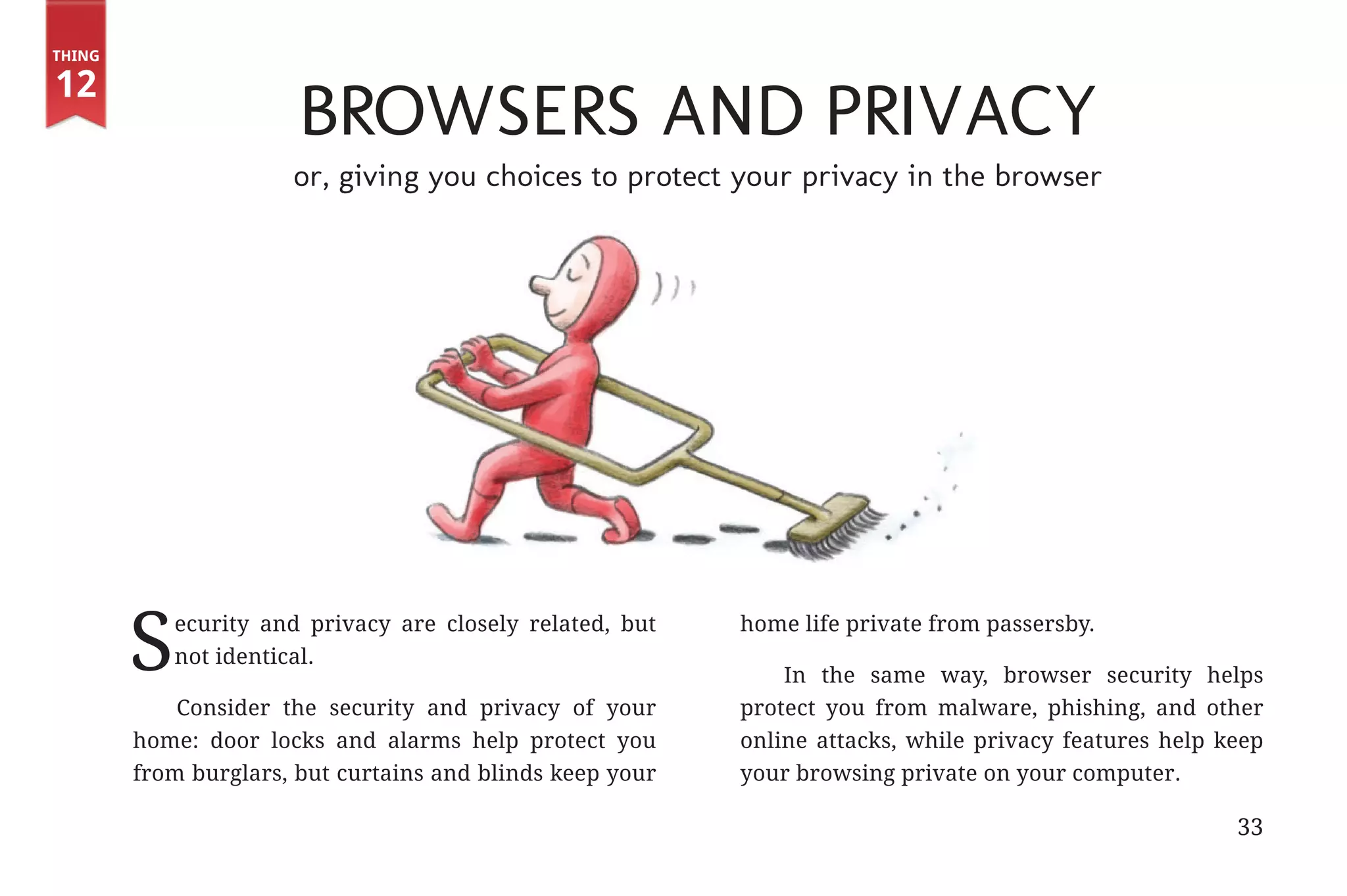Thing

       12
                                          Browsers and Privacy
                                          or, giving you choices to protect your privacy in the browser




                      S        ecurity and privacy are closely related, but
                               not identical.
                                                                              home life private from passersby.

                                                                                  In the same way, browser security helps
                           Consider the security and privacy of your          protect you from malware, phishing, and other
                       home: door locks and alarms help protect you           online attacks, while privacy features help keep
                       from burglars, but curtains and blinds keep your       your browsing private on your computer.

                                                                                                                           33


31334_20Things_book_v2_20101119.indd 33                                                                                         11/19/10 9:28 AM
 