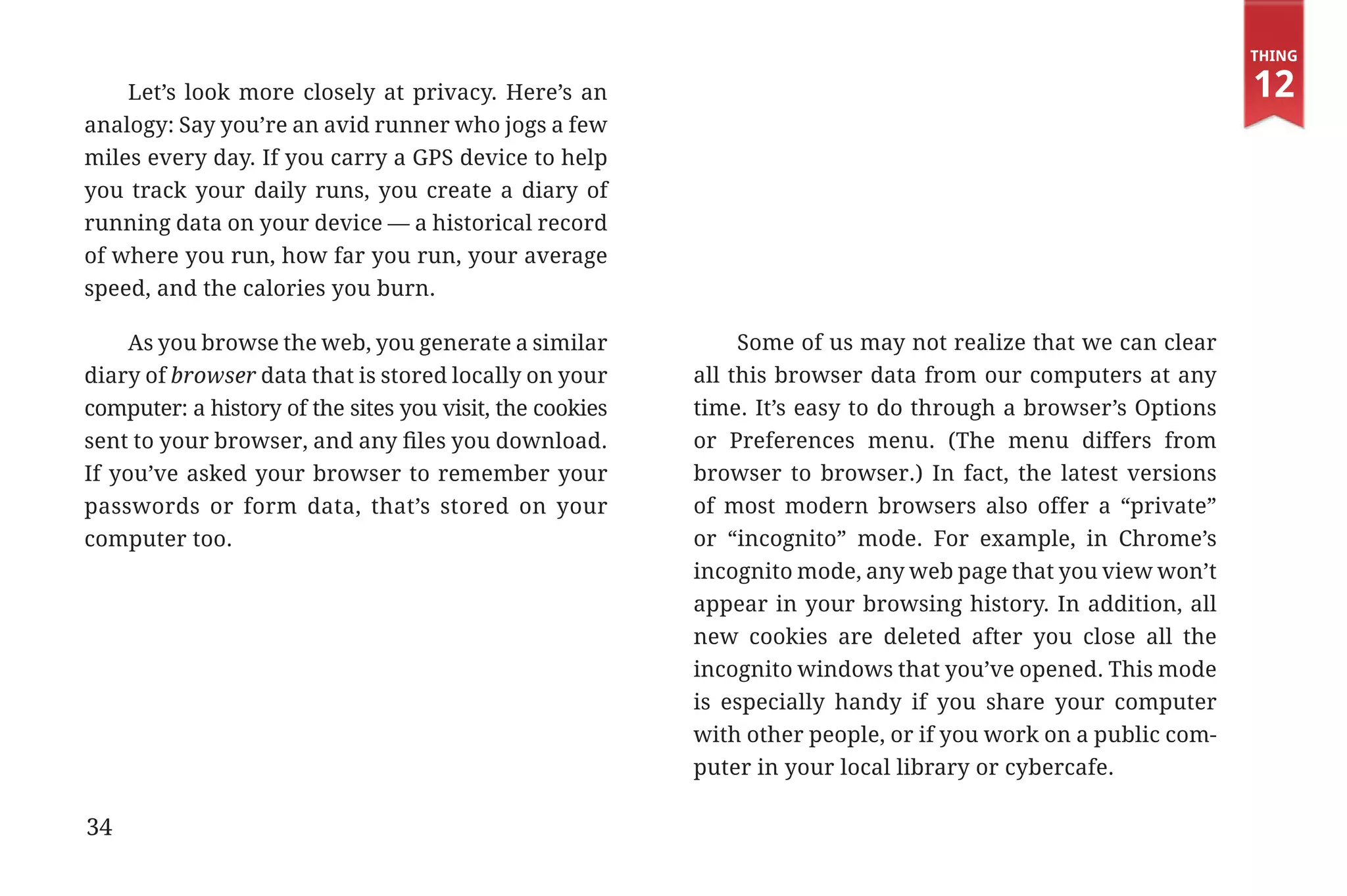 Thing

                 Let’s look more closely at privacy. Here’s an                                                              12
             analogy: Say you’re an avid runner who jogs a few
             miles every day. If you carry a GPS device to help
             you track your daily runs, you create a diary of
             running data on your device — a historical record
             of where you run, how far you run, your average
             speed, and the calories you burn.

                  As you browse the web, you generate a similar             Some of us may not realize that we can clear
             diary of browser data that is stored locally on your      all this browser data from our computers at any
             computer: a history of the sites you visit, the cookies   time. It’s easy to do through a browser’s Options
             sent to your browser, and any files you download.         or Preferences menu. (The menu differs from
             If you’ve asked your browser to remember your             browser to browser.) In fact, the latest versions
             passwords or form data, that’s stored on your             of most modern browsers also offer a “private”
             computer too.                                             or “incognito” mode. For example, in Chrome’s
                                                                       incognito mode, any web page that you view won’t
                                                                       appear in your browsing history. In addition, all
                                                                       new cookies are deleted after you close all the
                                                                       incognito windows that you’ve opened. This mode
                                                                       is especially handy if you share your computer
                                                                       with other people, or if you work on a public com-
                                                                       puter in your local library or cybercafe.

             34


31334_20Things_book_v2_20101119.indd 34                                                                                      11/19/10 9:28 AM
 