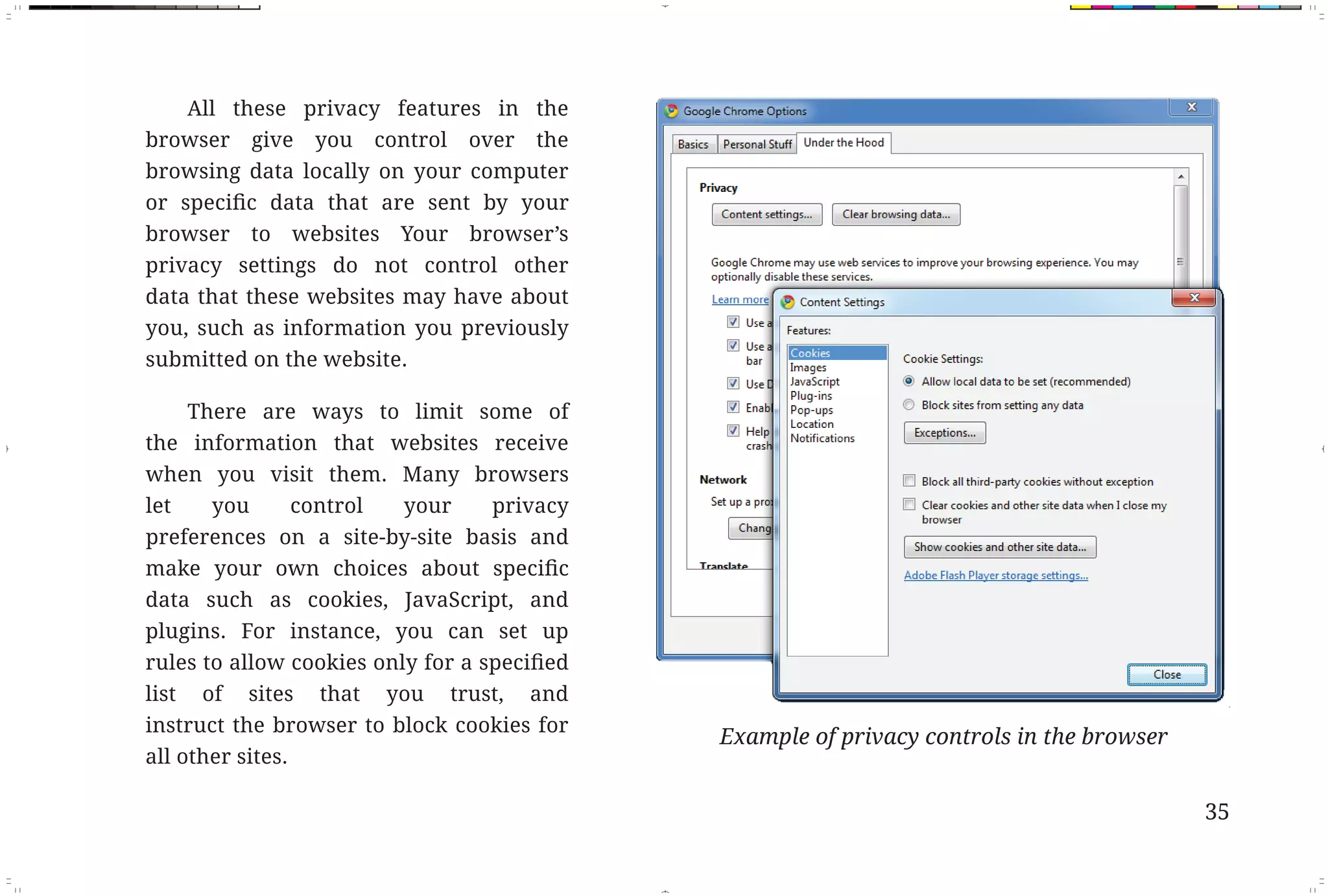 All these privacy features in the
                   browser give you control over the
                   browsing data locally on your computer

                   browser to websites Your browser’s
                   privacy settings do not control other
                   data that these websites may have about
                   you, such as information you previously
                   submitted on the website.

                       There are ways to limit some of
                   the information that websites receive
                   when you visit them. Many browsers
                   let   you    control   your     privacy
                   preferences on a site-by-site basis and

                   data such as cookies, JavaScript, and
                   plugins. For instance, you can set up


                   list of sites that you trust, and
                   instruct the browser to block cookies for
                                                               Example of privacy controls in the browser
                   all other sites.

                                                                                                            35



Fix Pages.indd 3                                                                                            11/29/10 9:53:32 AM
 