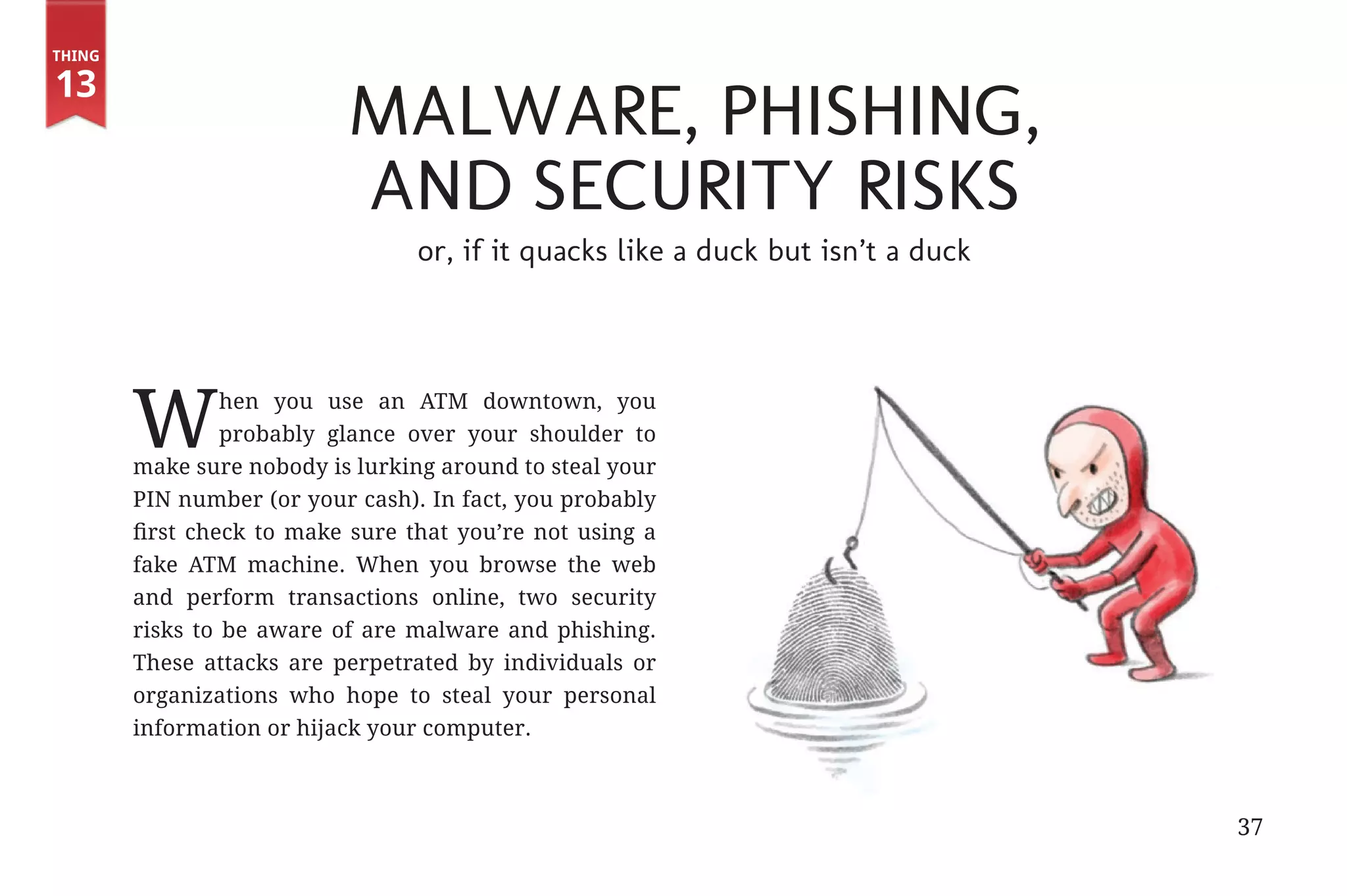 Thing

       13
                                          Malware, Phishing,
                                          and Security Risks
                                                 or, if it quacks like a duck but isn’t a duck




                      W         hen you use an ATM downtown, you
                                probably glance over your shoulder to
                       make sure nobody is lurking around to steal your
                       PIN number (or your cash). In fact, you probably
                       first check to make sure that you’re not using a
                       fake ATM machine. When you browse the web
                       and perform transactions online, two security
                       risks to be aware of are malware and phishing.
                       These attacks are perpetrated by individuals or
                       organizations who hope to steal your personal
                       information or hijack your computer.



                                                                                                 37


31334_20Things_book_v2_20101119.indd 37                                                               11/19/10 9:28 AM
 