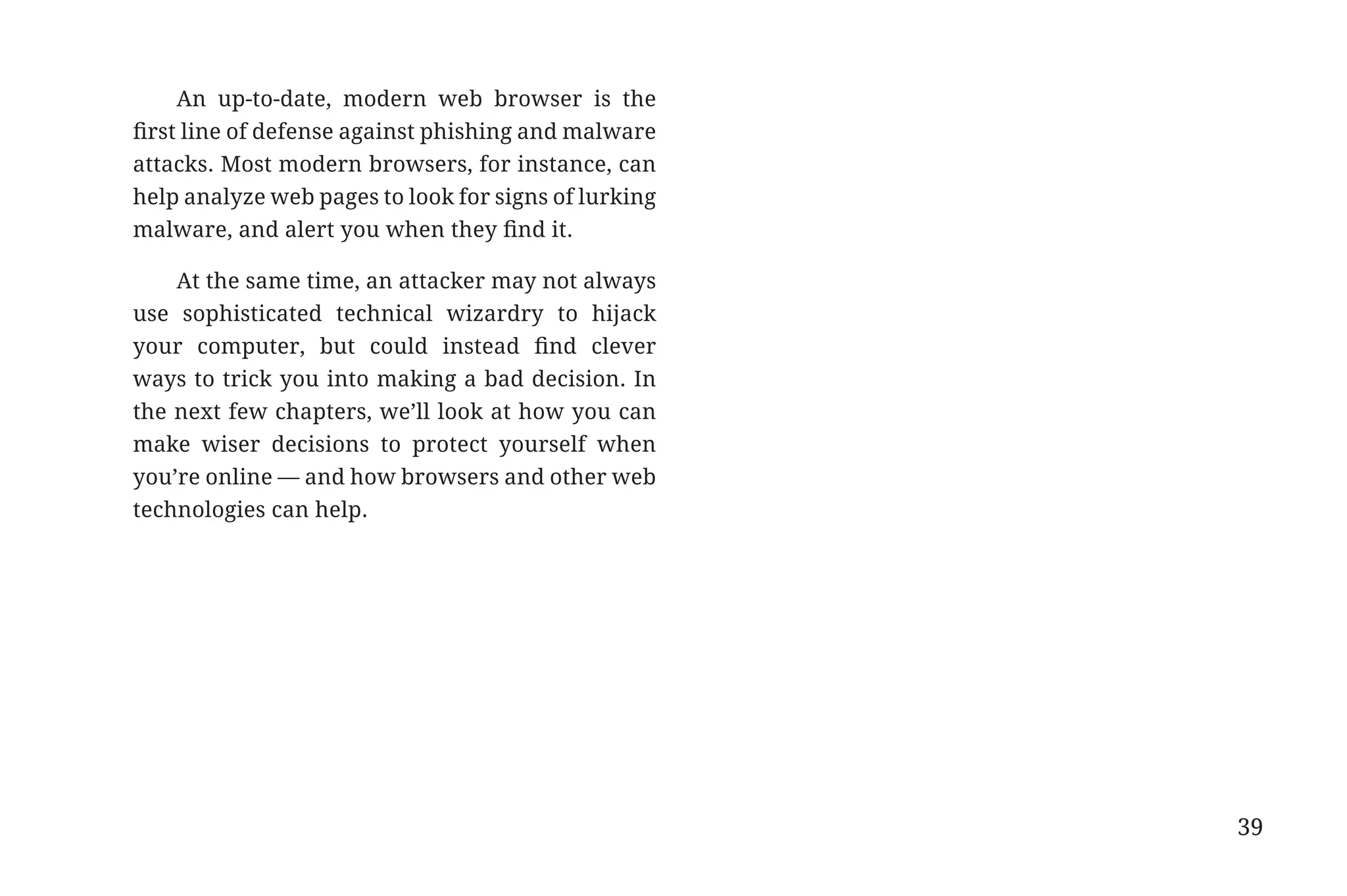 An up-to-date, modern web browser is the
                       first line of defense against phishing and malware
                       attacks. Most modern browsers, for instance, can
                       help analyze web pages to look for signs of lurking
                       malware, and alert you when they find it.

                           At the same time, an attacker may not always
                       use sophisticated technical wizardry to hijack
                       your computer, but could instead find clever
                       ways to trick you into making a bad decision. In
                       the next few chapters, we’ll look at how you can
                       make wiser decisions to protect yourself when
                       you’re online — and how browsers and other web
                       technologies can help.




                                                                             39


31334_20Things_book_v2_20101119.indd 39                                           11/19/10 9:28 AM
 