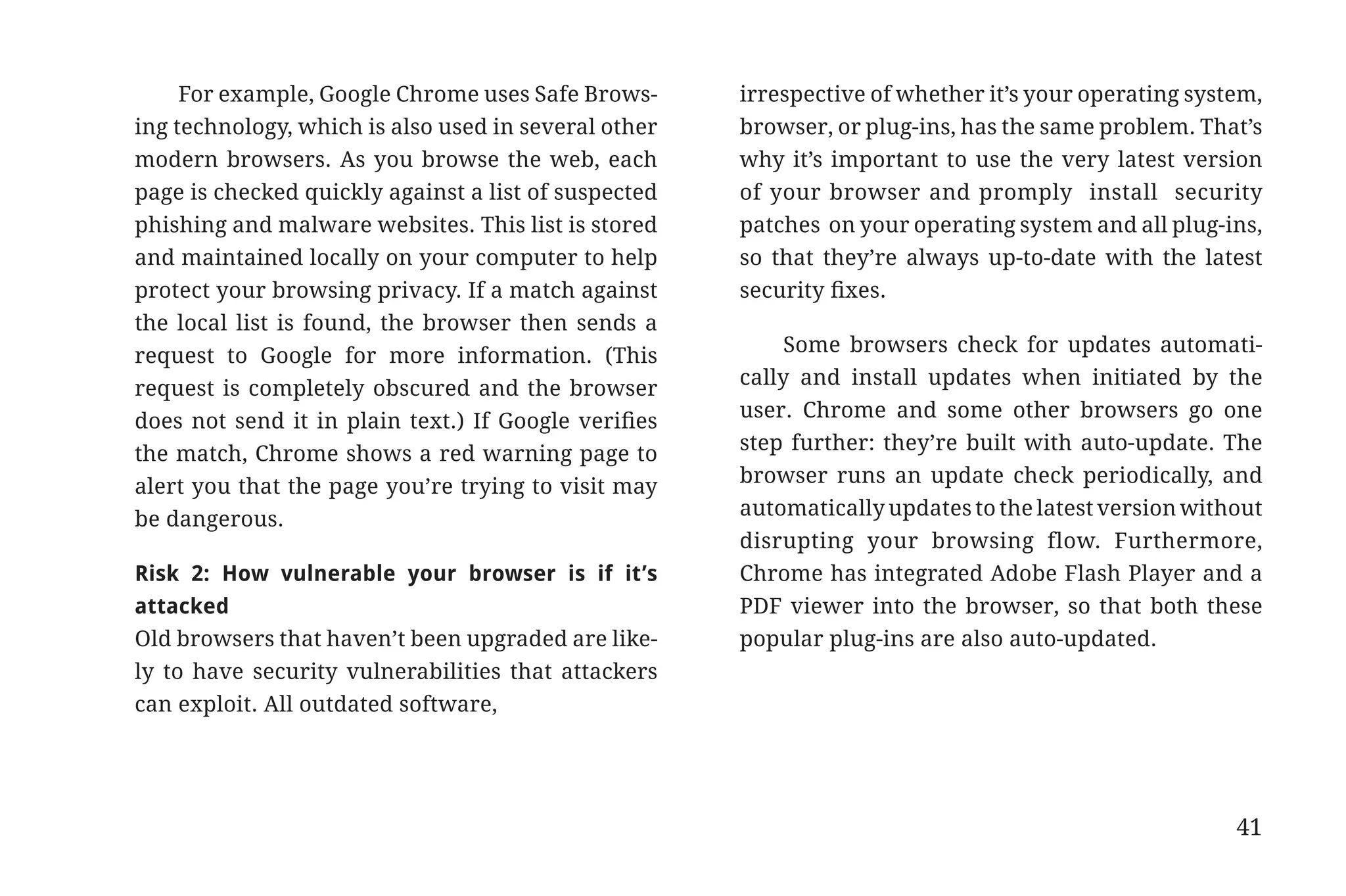 For example, Google Chrome uses Safe Brows-      irrespective of whether it’s your operating system,
                       ing technology, which is also used in several other   browser, or plug-ins, has the same problem. That’s
                       modern browsers. As you browse the web, each          why it’s important to use the very latest version
                       page is checked quickly against a list of suspected   of your browser and promply install security
                       phishing and malware websites. This list is stored    patches on your operating system and all plug-ins,
                       and maintained locally on your computer to help       so that they’re always up-to-date with the latest
                       protect your browsing privacy. If a match against     security fixes.
                       the local list is found, the browser then sends a
                                                                                  Some browsers check for updates automati-
                       request to Google for more information. (This
                                                                             cally and install updates when initiated by the
                       request is completely obscured and the browser
                                                                             user. Chrome and some other browsers go one
                       does not send it in plain text.) If Google verifies
                                                                             step further: they’re built with auto-update. The
                       the match, Chrome shows a red warning page to
                                                                             browser runs an update check periodically, and
                       alert you that the page you’re trying to visit may
                                                                             automatically updates to the latest version without
                       be dangerous.
                                                                             disrupting your browsing flow. Furthermore,
                       Risk 2: How vulnerable your browser is if it’s        Chrome has integrated Adobe Flash Player and a
                       attacked                                              PDF viewer into the browser, so that both these
                       Old browsers that haven’t been upgraded are like-     popular plug-ins are also auto-updated.
                       ly to have security vulnerabilities that attackers
                       can exploit. All outdated software,




                                                                                                                             41


31334_20Things_book_v2_20101119.indd 41                                                                                            11/19/10 9:28 AM
 