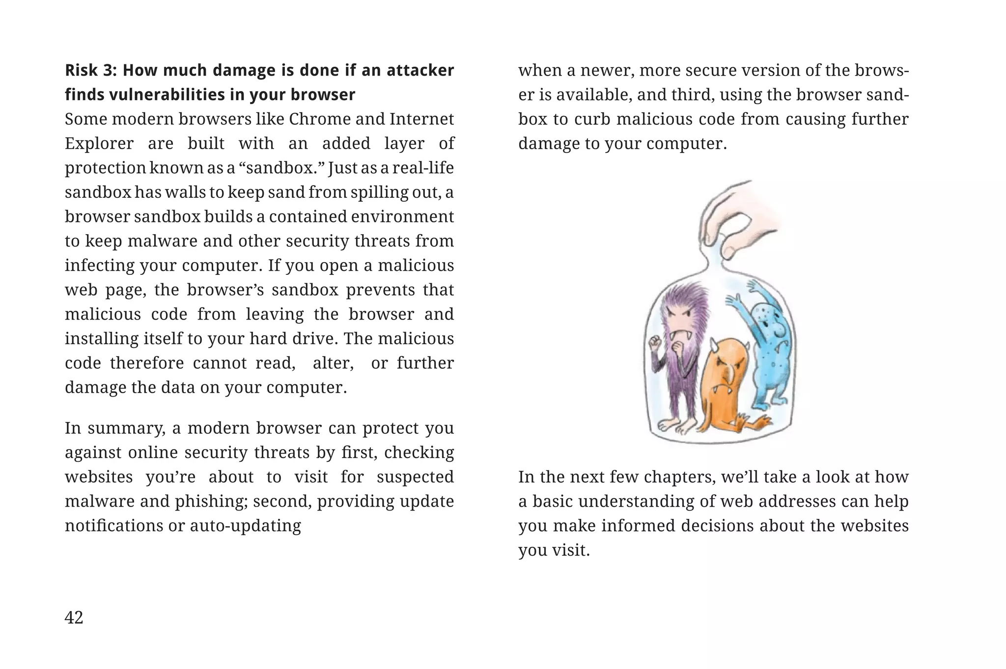 Risk 3: How much damage is done if an attacker         when a newer, more secure version of the brows-
             finds vulnerabilities in your browser                  er is available, and third, using the browser sand-
             Some modern browsers like Chrome and Internet          box to curb malicious code from causing further
             Explorer are built with an added layer of              damage to your computer.
             protection known as a “sandbox.” Just as a real-life
             sandbox has walls to keep sand from spilling out, a
             browser sandbox builds a contained environment
             to keep malware and other security threats from
             infecting your computer. If you open a malicious
             web page, the browser’s sandbox prevents that
             malicious code from leaving the browser and
             installing itself to your hard drive. The malicious
             code therefore cannot read, alter, or further
             damage the data on your computer.

             In summary, a modern browser can protect you
             against online security threats by first, checking
             websites you’re about to visit for suspected           In the next few chapters, we’ll take a look at how
             malware and phishing; second, providing update         a basic understanding of web addresses can help
             notifications or auto-updating                         you make informed decisions about the websites
                                                                    you visit.



             42


31334_20Things_book_v2_20101119.indd 42                                                                                   11/19/10 9:28 AM
 